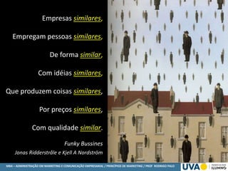 MBA – ADMINISTRAÇÃO EM MARKETING E COMUNICAÇÃO EMPRESARIAL / PRINCÍPIOS DE MARKETING / PROF RODRIGO PALO
Empresas similares,
Empregam pessoas similares,
De forma similar,
Com idéias similares,
Que produzem coisas similares,
Por preços similares,
Com qualidade similar.
Funky Bussines
Jonas Ridderstråle e Kjell A Nordström
 