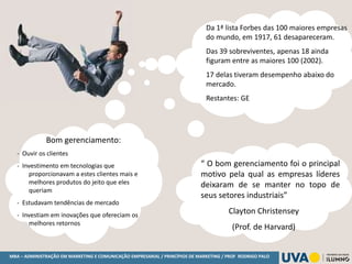 MBA – ADMINISTRAÇÃO EM MARKETING E COMUNICAÇÃO EMPRESARIAL / PRINCÍPIOS DE MARKETING / PROF RODRIGO PALO
Da 1ª lista Forbes das 100 maiores empresas
do mundo, em 1917, 61 desapareceram.
Das 39 sobreviventes, apenas 18 ainda
figuram entre as maiores 100 (2002).
17 delas tiveram desempenho abaixo do
mercado.
Restantes: GE
“ O bom gerenciamento foi o principal
motivo pela qual as empresas líderes
deixaram de se manter no topo de
seus setores industriais”
Clayton Christensey
(Prof. de Harvard)
Bom gerenciamento:
- Ouvir os clientes
- Investimento em tecnologias que
proporcionavam a estes clientes mais e
melhores produtos do jeito que eles
queriam
- Estudavam tendências de mercado
- Investiam em inovações que ofereciam os
melhores retornos
 