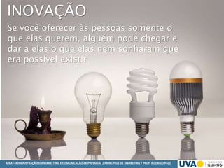 MBA – ADMINISTRAÇÃO EM MARKETING E COMUNICAÇÃO EMPRESARIAL / PRINCÍPIOS DE MARKETING / PROF RODRIGO PALO
Se você oferecer às pessoas somente o
que elas querem, alguém pode chegar e
dar a elas o que elas nem sonharam que
era possível existir
INOVAÇÃO
 