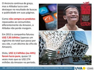 MBA – ADMINISTRAÇÃO EM MARKETING E COMUNICAÇÃO EMPRESARIAL / PRINCÍPIOS DE MARKETING / PROF RODRIGO PALO
O Anúncio continua de graça,
mas o Alibaba lucra com
destaque no resultado de buscas
e publicidade em suas páginas.
Como não compra os produtos
repassados ao consumidor,
diferentemente da Amazon, o
Alibaba não perde margem.
Em 2013 a companhia faturou
US$ 7,95 bilhões (apenas um
vigésimo do total que passa por
seu site, e um décimo da cifra da
Amazon).
Disto, US$ 3,5 bilhões (ou 44%)
foram lucro puro, quase 13
vezes mais que os US$ 274
milhões da Amazon no período.
 