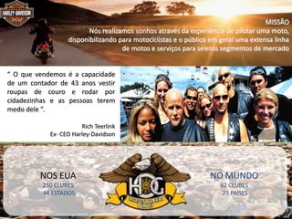 MBA – ADMINISTRAÇÃO EM MARKETING E COMUNICAÇÃO EMPRESARIAL / PRINCÍPIOS DE MARKETING / PROF RODRIGO PALO
“ O que vendemos é a capacidade
de um contador de 43 anos vestir
roupas de couro e rodar por
cidadezinhas e as pessoas terem
medo dele ”.
Rich Teerlink
Ex- CEO Harley-Davidson
MISSÃO
Nós realizamos sonhos através da experiência de pilotar uma moto,
disponibilizando para motociclistas e o público em geral uma extensa linha
de motos e serviços para seletos segmentos de mercado
NOS EUA
250 CLUBES
44 ESTADOS
NO MUNDO
62 CLUBES
23 PAÍSES
 