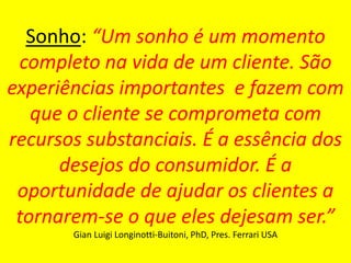 MBA – ADMINISTRAÇÃO EM MARKETING E COMUNICAÇÃO EMPRESARIAL / PRINCÍPIOS DE MARKETING / PROF RODRIGO PALO
Sonho: “Um sonho é um momento
completo na vida de um cliente. São
experiências importantes e fazem com
que o cliente se comprometa com
recursos substanciais. É a essência dos
desejos do consumidor. É a
oportunidade de ajudar os clientes a
tornarem-se o que eles dejesam ser.”
Gian Luigi Longinotti-Buitoni, PhD, Pres. Ferrari USA
 