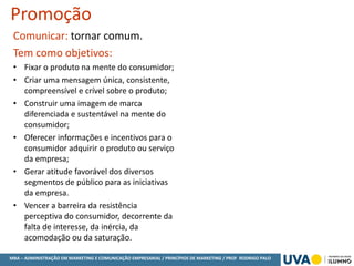 MBA – ADMINISTRAÇÃO EM MARKETING E COMUNICAÇÃO EMPRESARIAL / PRINCÍPIOS DE MARKETING / PROF RODRIGO PALO
Promoção
Comunicar: tornar comum.
Tem como objetivos:
• Fixar o produto na mente do consumidor;
• Criar uma mensagem única, consistente,
compreensível e crível sobre o produto;
• Construir uma imagem de marca
diferenciada e sustentável na mente do
consumidor;
• Oferecer informações e incentivos para o
consumidor adquirir o produto ou serviço
da empresa;
• Gerar atitude favorável dos diversos
segmentos de público para as iniciativas
da empresa.
• Vencer a barreira da resistência
perceptiva do consumidor, decorrente da
falta de interesse, da inércia, da
acomodação ou da saturação.
 