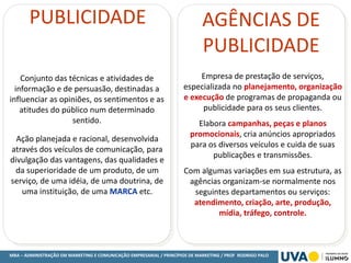MBA – ADMINISTRAÇÃO EM MARKETING E COMUNICAÇÃO EMPRESARIAL / PRINCÍPIOS DE MARKETING / PROF RODRIGO PALO
PUBLICIDADE
Conjunto das técnicas e atividades de
informação e de persuasão, destinadas a
influenciar as opiniões, os sentimentos e as
atitudes do público num determinado
sentido.
Ação planejada e racional, desenvolvida
através dos veículos de comunicação, para
divulgação das vantagens, das qualidades e
da superioridade de um produto, de um
serviço, de uma idéia, de uma doutrina, de
uma instituição, de uma MARCA etc.
AGÊNCIAS DE
PUBLICIDADE
Empresa de prestação de serviços,
especializada no planejamento, organização
e execução de programas de propaganda ou
publicidade para os seus clientes.
Elabora campanhas, peças e planos
promocionais, cria anúncios apropriados
para os diversos veículos e cuida de suas
publicações e transmissões.
Com algumas variações em sua estrutura, as
agências organizam-se normalmente nos
seguintes departamentos ou serviços:
atendimento, criação, arte, produção,
mídia, tráfego, controle.
 