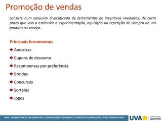 MBA – ADMINISTRAÇÃO EM MARKETING E COMUNICAÇÃO EMPRESARIAL / PRINCÍPIOS DE MARKETING / PROF RODRIGO PALO
consiste num conjunto diversificado de ferramentas de incentivos imediatos, de curto
prazo que visa a estimular a experimentação, aquisição ou repetição de compra de um
produto ou serviço.
Promoção de vendas
Principais ferramentas:
Amostras
Cupons de desconto
Recompensas por preferência
Brindes
Concursos
Sorteios
Jogos
 