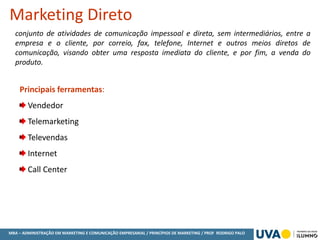 MBA – ADMINISTRAÇÃO EM MARKETING E COMUNICAÇÃO EMPRESARIAL / PRINCÍPIOS DE MARKETING / PROF RODRIGO PALO
conjunto de atividades de comunicação impessoal e direta, sem intermediários, entre a
empresa e o cliente, por correio, fax, telefone, Internet e outros meios diretos de
comunicação, visando obter uma resposta imediata do cliente, e por fim, a venda do
produto.
Marketing Direto
Principais ferramentas:
Vendedor
Telemarketing
Televendas
Internet
Call Center
 