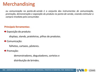 MBA – ADMINISTRAÇÃO EM MARKETING E COMUNICAÇÃO EMPRESARIAL / PRINCÍPIOS DE MARKETING / PROF RODRIGO PALO
ou comunicação no ponto-de-venda é o conjunto dos instrumentos de comunicação,
promoção, demonstração e exposição do produto no ponto-de-venda, visando estimular a
compra imediata pelo consumidor.
Merchandising
Principais ferramentas:
Exposição do produto:
displays, stands, prateleiras, pilhas de produtos.
Comunicação:
folhetos, cartazes, pôsteres.
Promoção:
demonstradores, degustadores, sorteios e
distribuição de brindes.
 