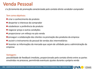 MBA – ADMINISTRAÇÃO EM MARKETING E COMUNICAÇÃO EMPRESARIAL / PRINCÍPIOS DE MARKETING / PROF RODRIGO PALO
é a ferramenta de promoção caracterizada pelo contato direto vendedor-comprador
Venda Pessoal
Tem como objetivos:
criar o conhecimento do produto
despertar o interesse do comprador
estabelecer a preferência do produto
negociar preço e outras condições
proporcionar um reforço no pós-venda
conseguir a colaboração dos clientes na promoção dos produtos da empresa
assistir o treinamento do pessoal de vendas dos intermediários
levantar as informações do mercado que sejam de utilidade para a administração da
empresa
Vantagem:
possibilidade de feedback imediato, proporcionado pelo contato direto entre as partes
envolvidas no processo, permitindo eventuais ajustes durante a própria venda
 