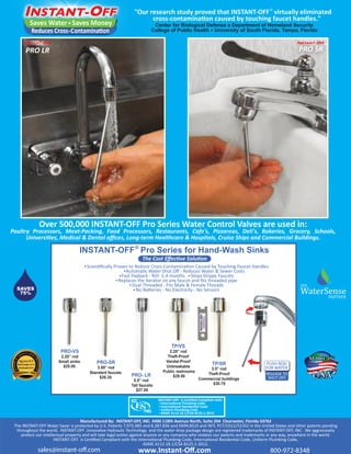 "Our research study proved that INSTANT-OFF® virtually eliminated 
Saves Water Saves Money 
Reduces Cross-Contamination 
PRO LR PRO SR 
Over 500,000 INSTANT-OFF Pro Series Water Control Valves are used in: 
Poultry Processors, Meat-Packing, Food Processors, Restaurants, Cafe's, Pizzareas, Deli's, Bakeries, Grocery, Schools, 
Universities, Medical & Dental offices, Long-term Healthcare & Hospitals, Cruise Ships and Commercial Buildings. 
INSTANT-OFF® Pro Series for Hand-Wash Sinks 
Scientifically Proven to Reduce Cross-Contamination Caused by Touching Faucet Handles 
Automatic Water Shut Off - Reduces Water & Sewer Costs 
Fast Payback - ROI 1-4 months • 
Stops Drippy Faucets 
Replaces the Aerator on any faucet and fits threaded pipe 
Dual Threaded - Fits Male & Female Threads 
No Batteries - No Electricity - No Sensors 
TP/SR 
3.5” rod 
Theft-Proof 
Commercial buildings 
$30.75 
TP/VS 
2.25” rod 
Theft-Proof 
Vandal-Proof 
Unbreakable 
Public restrooms 
$29.50 
INSTANT-OFF is Certified Compliant with: 
International Plumbing Code 
International Residential Code 
Uniform Plumbing Code 
ASME A112.18.1/CSA B125.1-2012 
FOR WATER 
RELEASE TO 
SHUT OFF 
PRO-SR 
3.50” rod 
• 
• 
• 
Standard faucets 
$26.35 
PRO-VS 
2.25” rod 
Small sinks 
$25.00 
• 
• 
PRO- LR 
5.0” rod 
Tall faucets 
$27.85 
• 
Manufactured By: INSTANT-OFF, INC. 4400 118th Avenue North, Suite 204 Clearwater, Florida 33762 
SM 
EPA WaterSense 
The INSTANT-OFF Water Saver is protected by U.S. Patents 7,975,985 and 8,387,836 and D694,852S and INTL PCT/US12/51552 in the United States and other patents pending 
throughout the world. INSTANT-OFF ,Innovative Hydraulic Technology and the water drop package design are registered trademarks of INSTANT-OFF, INC. We aggressively 
protect our intellectual property and will take legal action against anyone or any company who violates our patents and trademarks in any way, anywhere in the world. 
INSTANT-OFF is Certified Compliant with the International Plumbing Code, International Residential Code, Uniform Plumbing Code, 
ASME A112.18.1/CSA B125.1-2012. 
www.Instant-Off.com 
sales@instant-o.com 800-972-8348 
PARTNER 
cross-contamination caused by touching faucet handles. 
Center for Biological Defense a Department of Homeland Security 
College of Public Health ● University of South Florida, Tampa, Florida 
The Cost Effective Solution 
