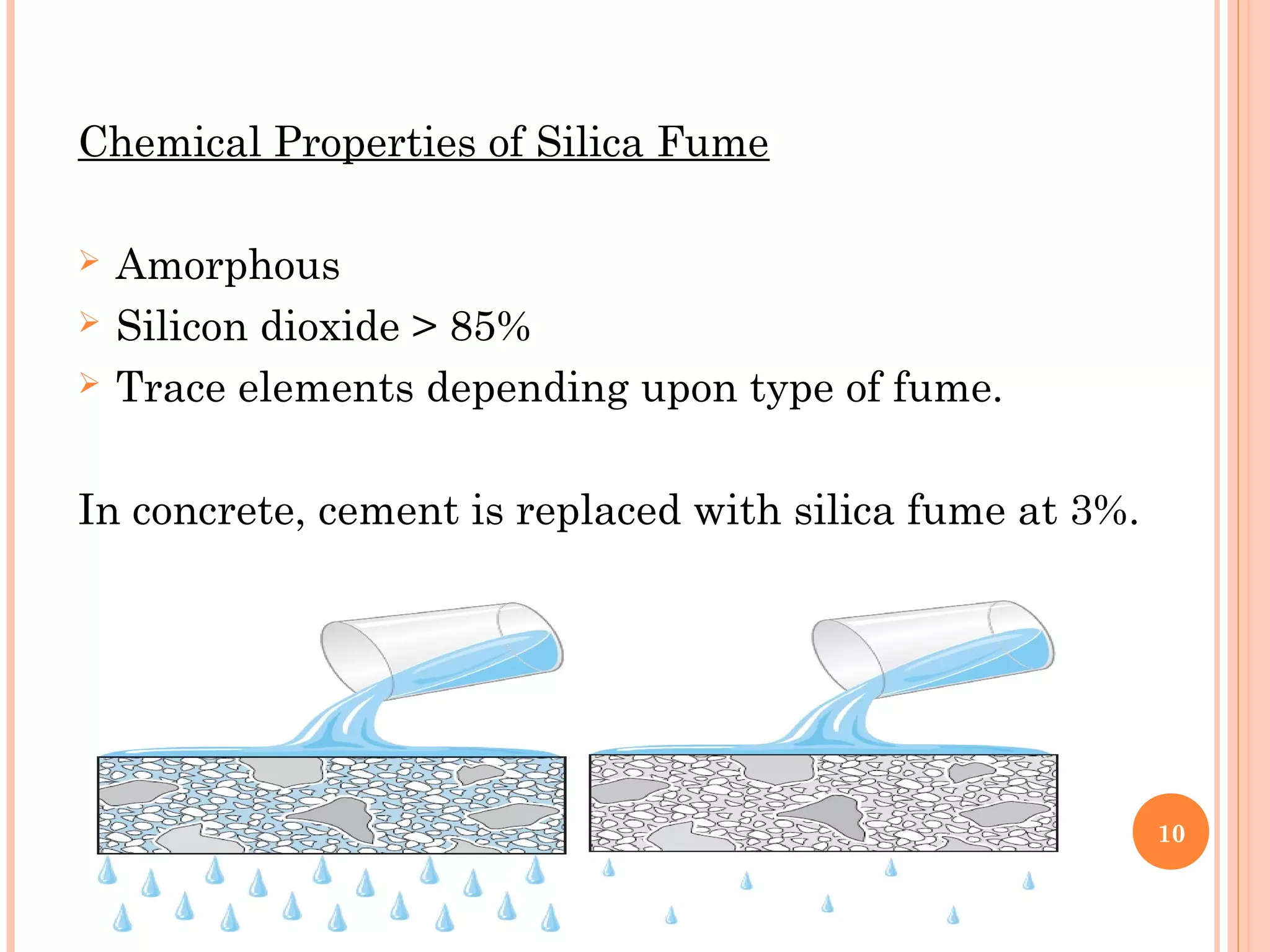 Chemical Properties of Silica Fume
 Amorphous
 Silicon dioxide > 85%
 Trace elements depending upon type of fume.
In concrete, cement is replaced with silica fume at 3%.
10
 