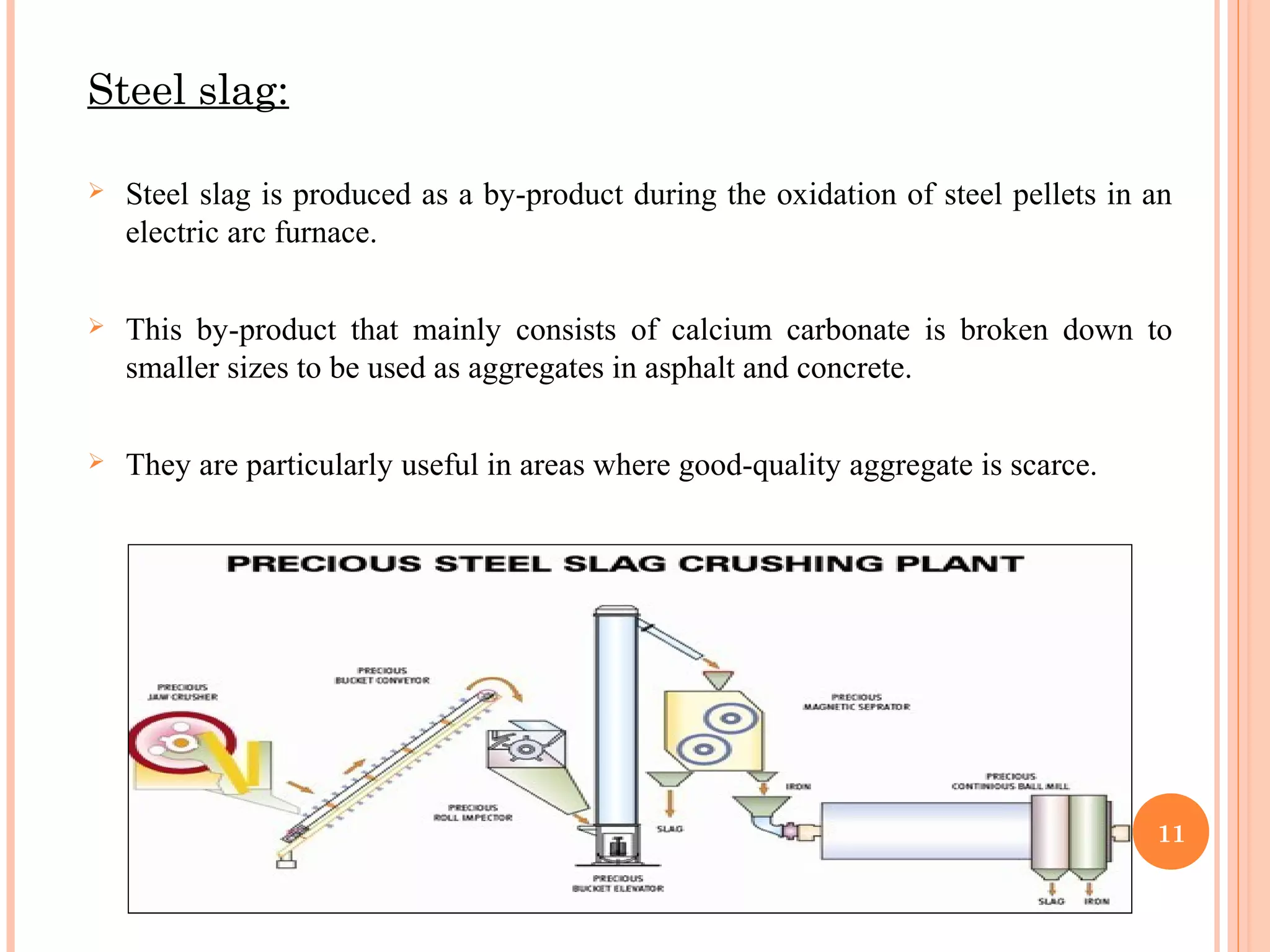  Steel slag is produced as a by-product during the oxidation of steel pellets in an
electric arc furnace.
 This by-product that mainly consists of calcium carbonate is broken down to
smaller sizes to be used as aggregates in asphalt and concrete.
 They are particularly useful in areas where good-quality aggregate is scarce.
11
Steel slag:
 