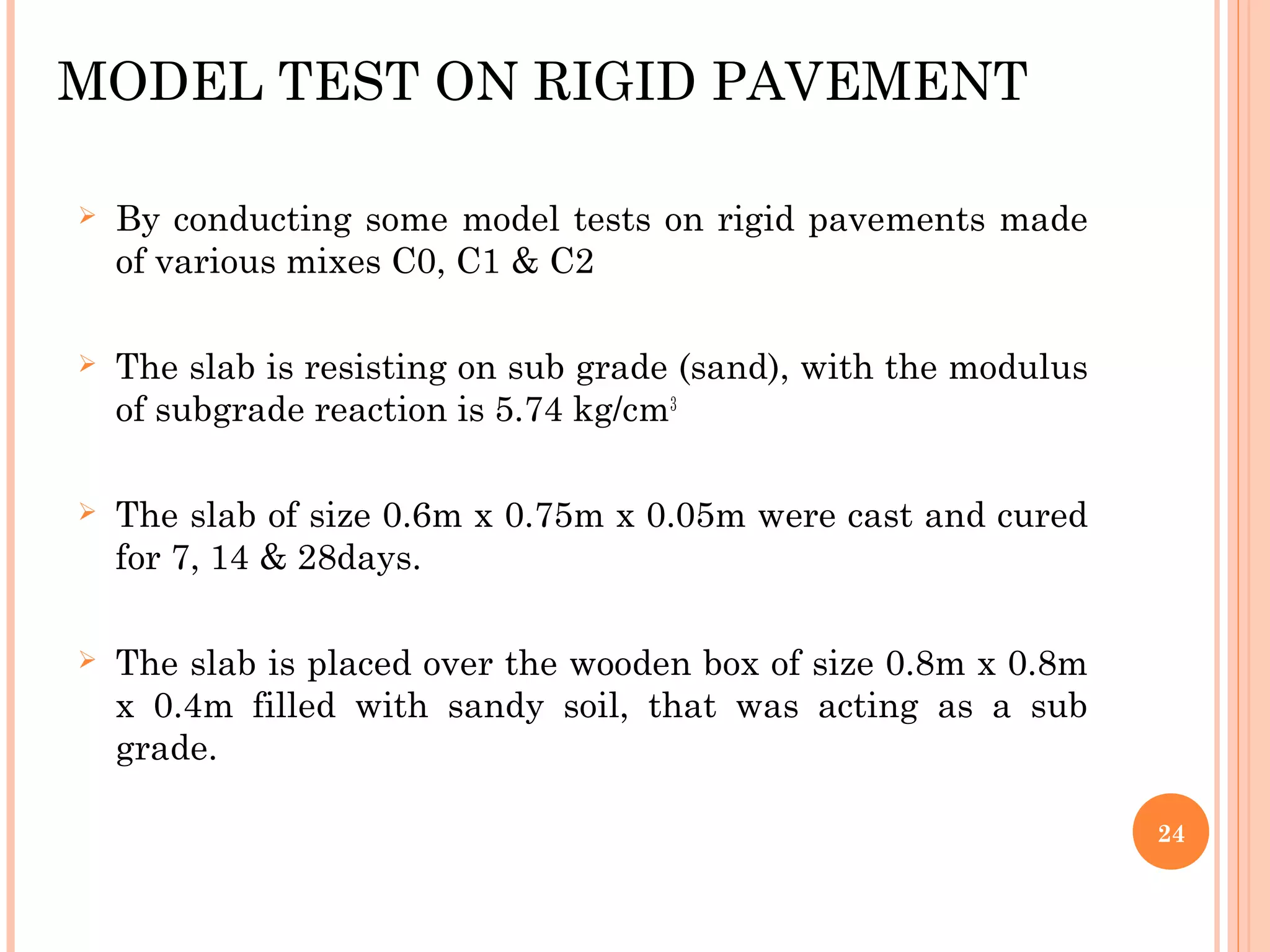 MODEL TEST ON RIGID PAVEMENT
 By conducting some model tests on rigid pavements made
of various mixes C0, C1 & C2
 The slab is resisting on sub grade (sand), with the modulus
of subgrade reaction is 5.74 kg/cm3
 The slab of size 0.6m x 0.75m x 0.05m were cast and cured
for 7, 14 & 28days.
 The slab is placed over the wooden box of size 0.8m x 0.8m
x 0.4m filled with sandy soil, that was acting as a sub
grade.
24
 