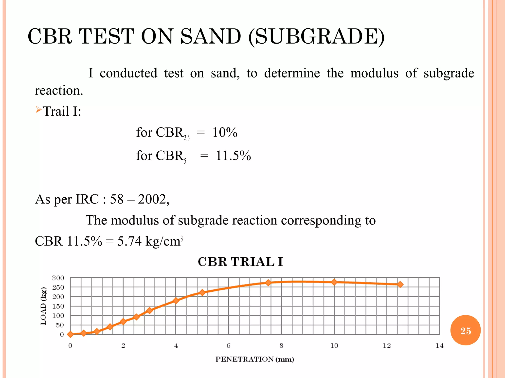 CBR TEST ON SAND (SUBGRADE)
I conducted test on sand, to determine the modulus of subgrade
reaction.
Trail I:
for CBR2.5 = 10%
for CBR5 = 11.5%
As per IRC : 58 – 2002,
The modulus of subgrade reaction corresponding to
CBR 11.5% = 5.74 kg/cm3
25
 