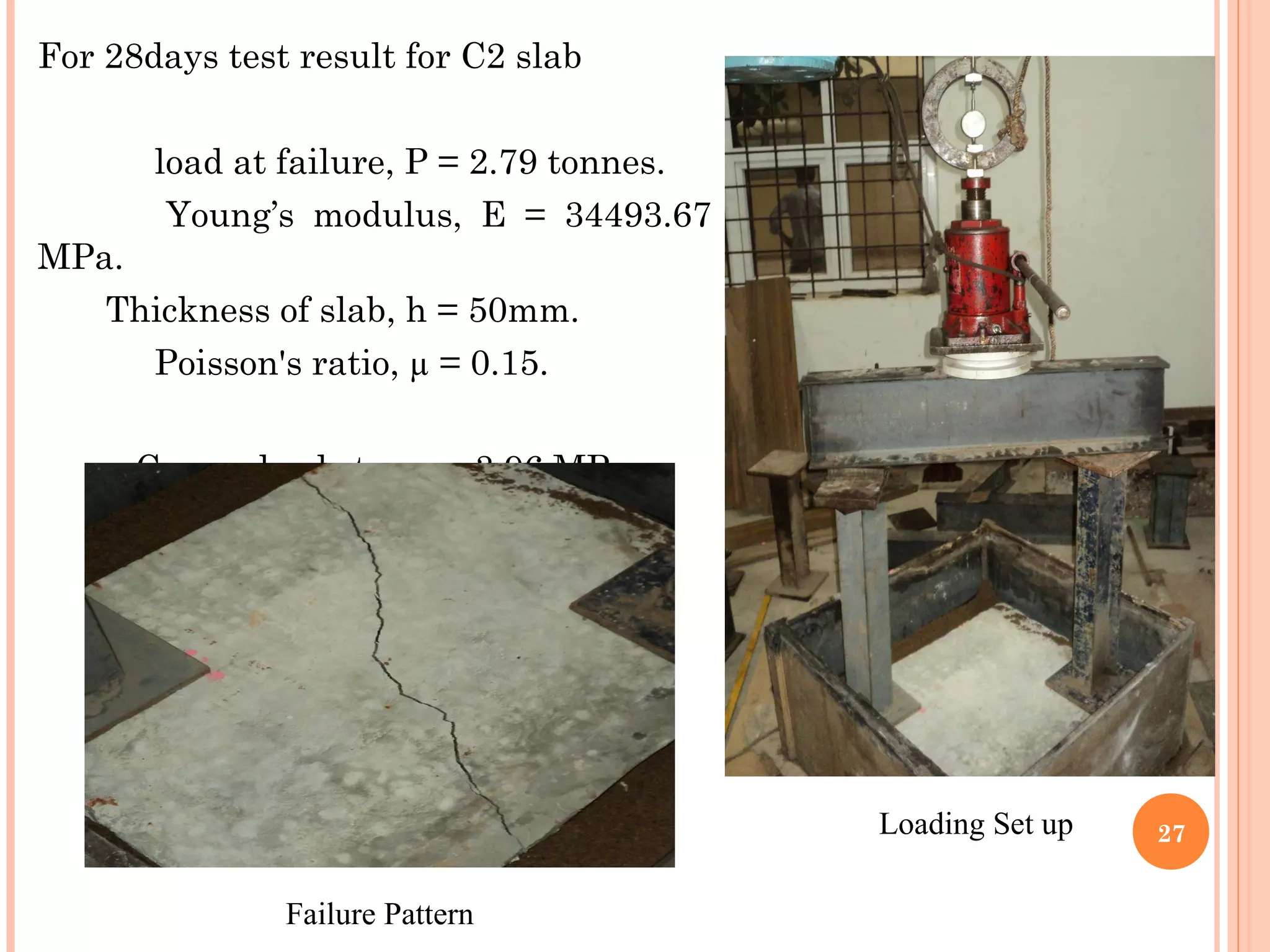 For 28days test result for C2 slab
load at failure, P = 2.79 tonnes.
Young’s modulus, E = 34493.67
MPa.
Thickness of slab, h = 50mm.
Poisson's ratio, µ = 0.15.
Corner load stress = 3.96 MPa
27
Failure Pattern
Loading Set up
 