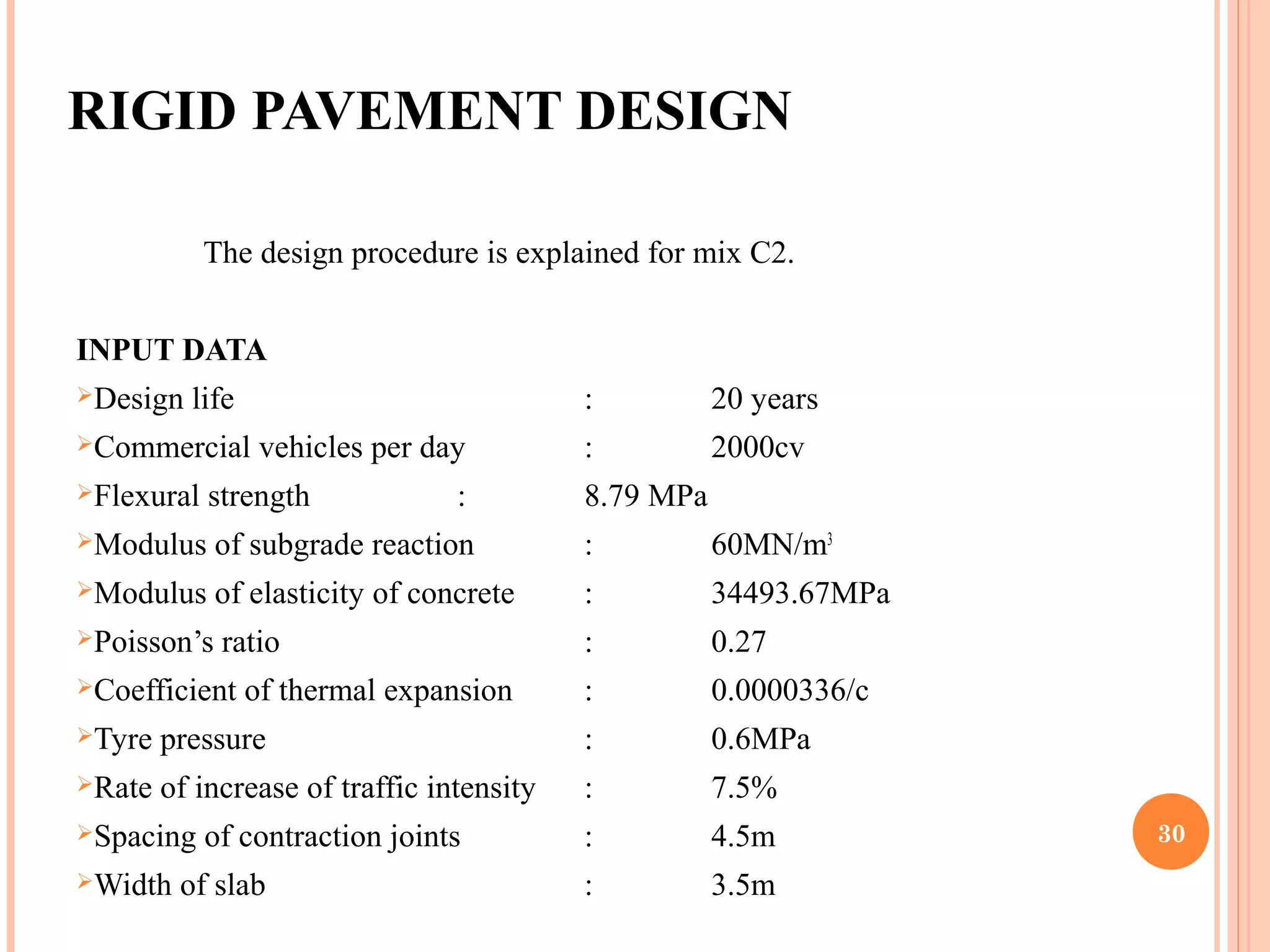 RIGID PAVEMENT DESIGN 
The design procedure is explained for mix C2.
INPUT DATA
Design life : 20 years
Commercial vehicles per day : 2000cv
Flexural strength : 8.79 MPa
Modulus of subgrade reaction : 60MN/m3
Modulus of elasticity of concrete : 34493.67MPa
Poisson’s ratio : 0.27
Coefficient of thermal expansion : 0.0000336/c
Tyre pressure : 0.6MPa
Rate of increase of traffic intensity : 7.5%
Spacing of contraction joints : 4.5m
Width of slab : 3.5m
30
 