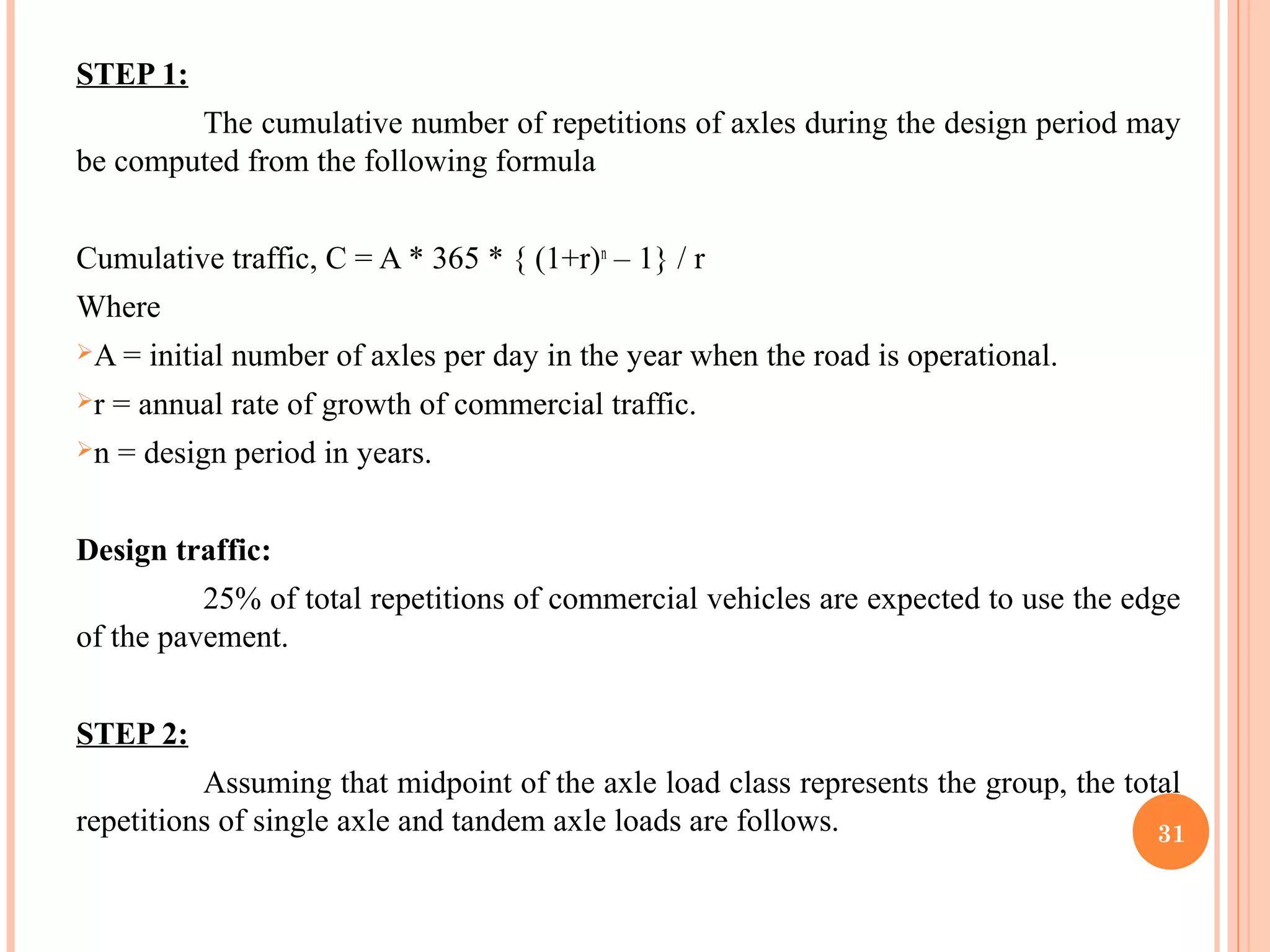 STEP 1:
The cumulative number of repetitions of axles during the design period may
be computed from the following formula
Cumulative traffic, C = A * 365 * { (1+r)n
– 1} / r
Where
A = initial number of axles per day in the year when the road is operational.
r = annual rate of growth of commercial traffic.
n = design period in years.
Design traffic:
25% of total repetitions of commercial vehicles are expected to use the edge
of the pavement.
STEP 2:
Assuming that midpoint of the axle load class represents the group, the total
repetitions of single axle and tandem axle loads are follows. 31
 