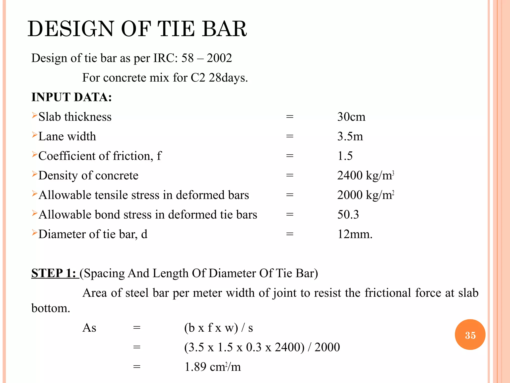 DESIGN OF TIE BAR
Design of tie bar as per IRC: 58 – 2002
For concrete mix for C2 28days.
INPUT DATA:
Slab thickness = 30cm
Lane width = 3.5m
Coefficient of friction, f = 1.5
Density of concrete = 2400 kg/m3
Allowable tensile stress in deformed bars = 2000 kg/m2
Allowable bond stress in deformed tie bars = 50.3
Diameter of tie bar, d = 12mm.
STEP 1: (Spacing And Length Of Diameter Of Tie Bar)
Area of steel bar per meter width of joint to resist the frictional force at slab
bottom.
As = (b x f x w) / s
= (3.5 x 1.5 x 0.3 x 2400) / 2000
= 1.89 cm2
/m
35
 