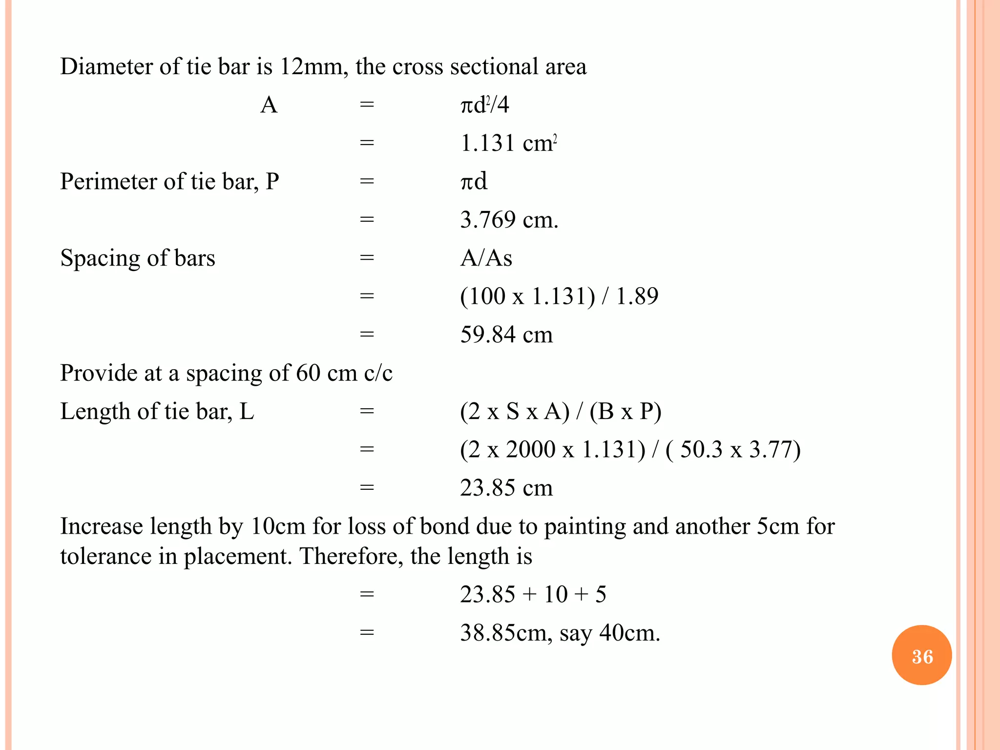 Diameter of tie bar is 12mm, the cross sectional area
A = d2
/4
= 1.131 cm2
Perimeter of tie bar, P = d
= 3.769 cm.
Spacing of bars = A/As
= (100 x 1.131) / 1.89
= 59.84 cm
Provide at a spacing of 60 cm c/c
Length of tie bar, L = (2 x S x A) / (B x P)
= (2 x 2000 x 1.131) / ( 50.3 x 3.77)
= 23.85 cm
Increase length by 10cm for loss of bond due to painting and another 5cm for
tolerance in placement. Therefore, the length is
= 23.85 + 10 + 5
= 38.85cm, say 40cm.
36
 
