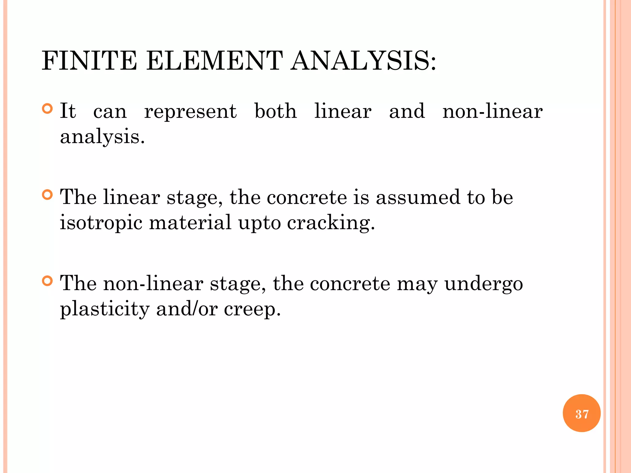 FINITE ELEMENT ANALYSIS:
 It can represent both linear and non-linear
analysis.
 The linear stage, the concrete is assumed to be
isotropic material upto cracking.
 The non-linear stage, the concrete may undergo
plasticity and/or creep.
37
 