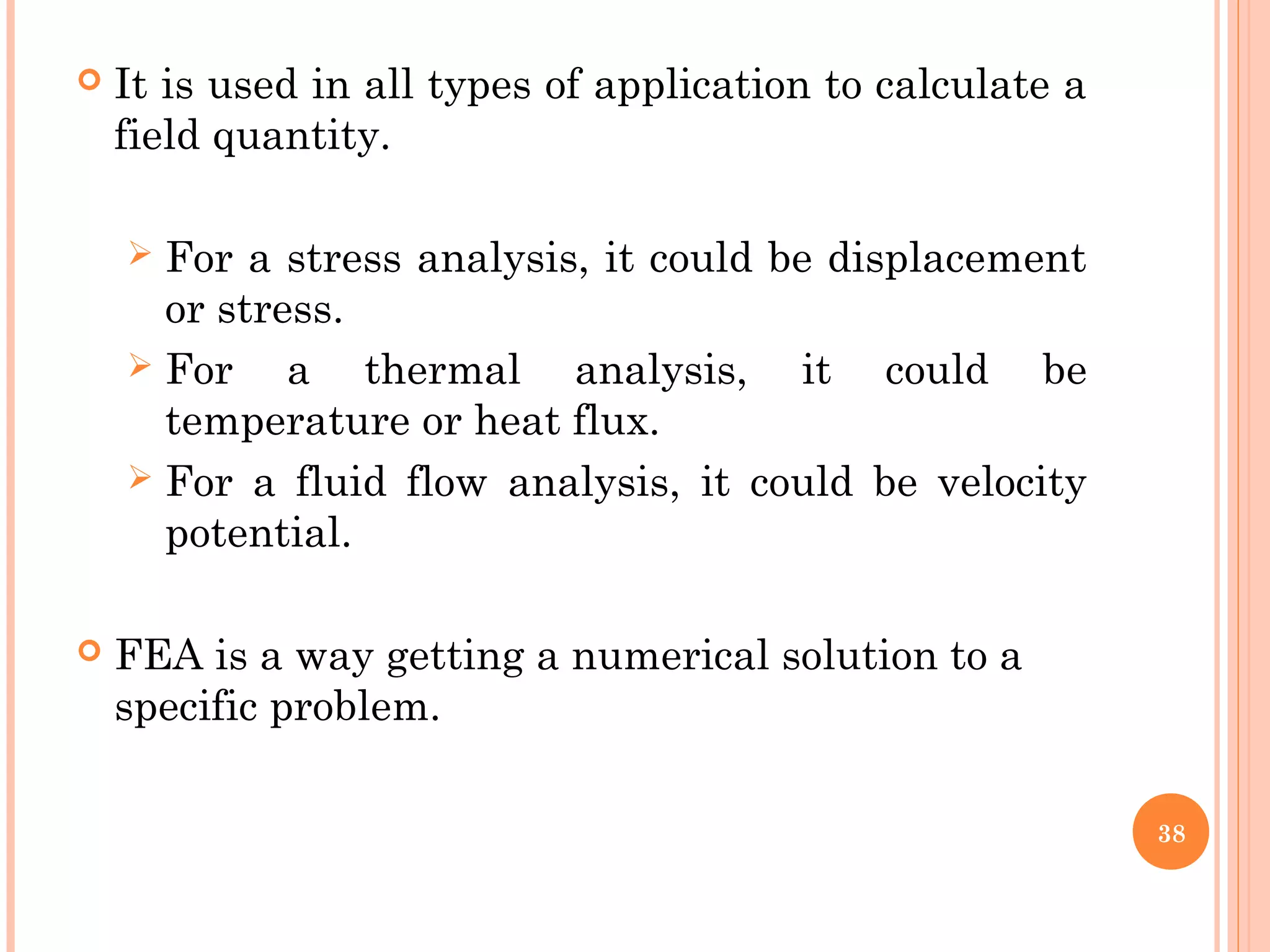  It is used in all types of application to calculate a
field quantity.
 For a stress analysis, it could be displacement
or stress.
 For a thermal analysis, it could be
temperature or heat flux.
 For a fluid flow analysis, it could be velocity
potential.
 FEA is a way getting a numerical solution to a
specific problem.
38
 