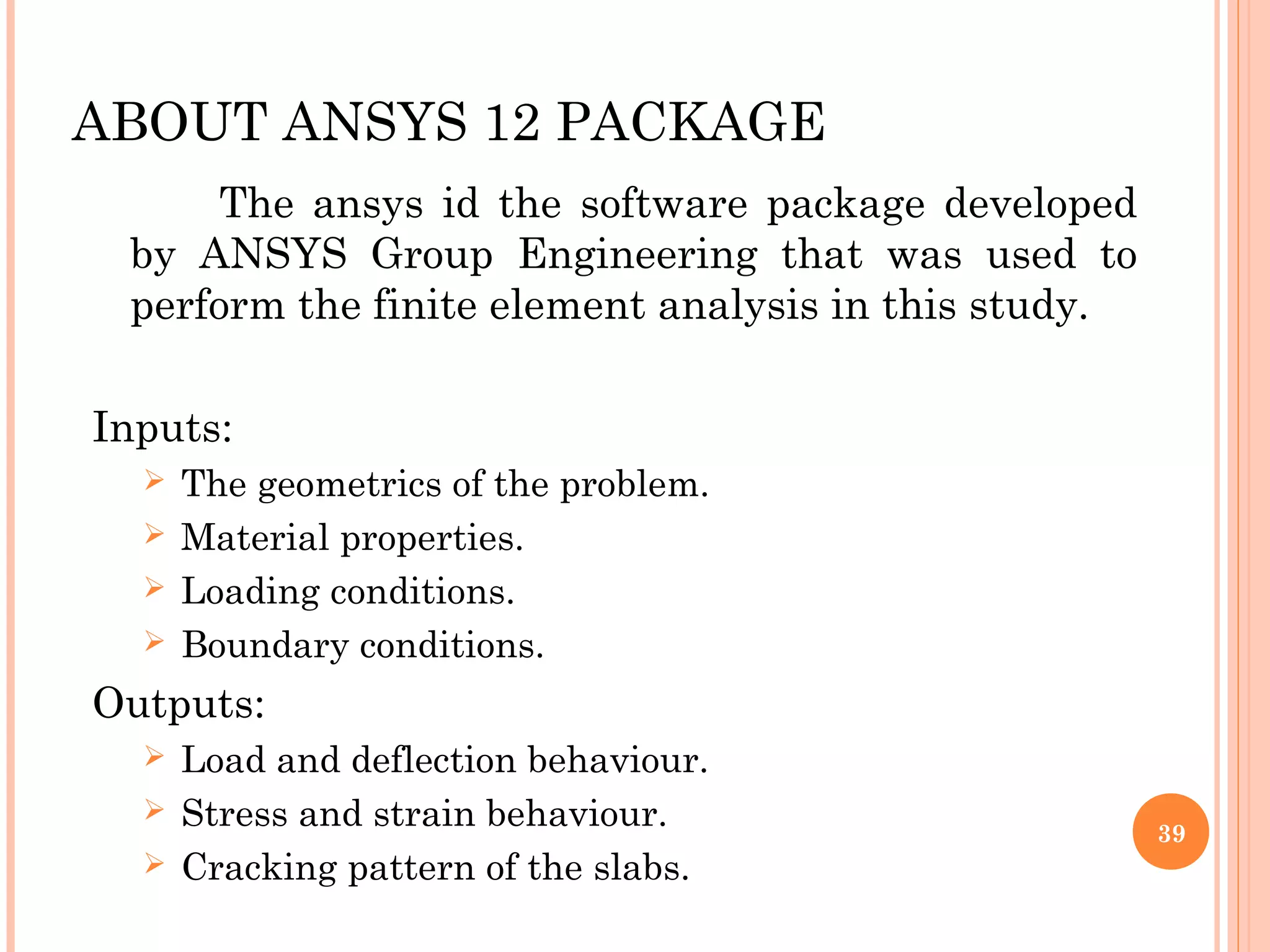 ABOUT ANSYS 12 PACKAGE
The ansys id the software package developed
by ANSYS Group Engineering that was used to
perform the finite element analysis in this study.
Inputs:
 The geometrics of the problem.
 Material properties.
 Loading conditions.
 Boundary conditions.
Outputs:
 Load and deflection behaviour.
 Stress and strain behaviour.
 Cracking pattern of the slabs.
39
 