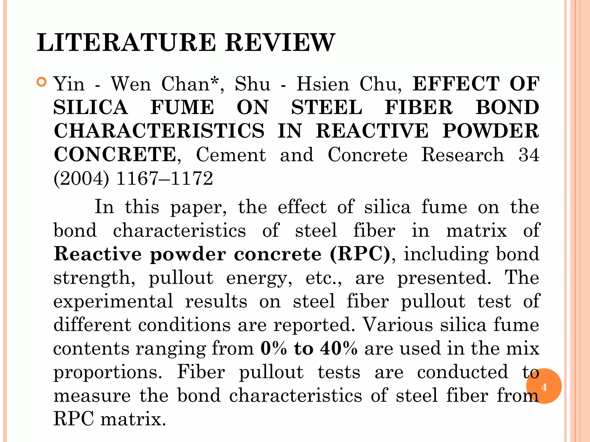 LITERATURE REVIEW
 Yin - Wen Chan*, Shu - Hsien Chu, EFFECT OF
SILICA FUME ON STEEL FIBER BOND
CHARACTERISTICS IN REACTIVE POWDER
CONCRETE, Cement and Concrete Research 34
(2004) 1167–1172
In this paper, the effect of silica fume on the
bond characteristics of steel fiber in matrix of
Reactive powder concrete (RPC), including bond
strength, pullout energy, etc., are presented. The
experimental results on steel fiber pullout test of
different conditions are reported. Various silica fume
contents ranging from 0% to 40% are used in the mix
proportions. Fiber pullout tests are conducted to
measure the bond characteristics of steel fiber from
RPC matrix.
4
 