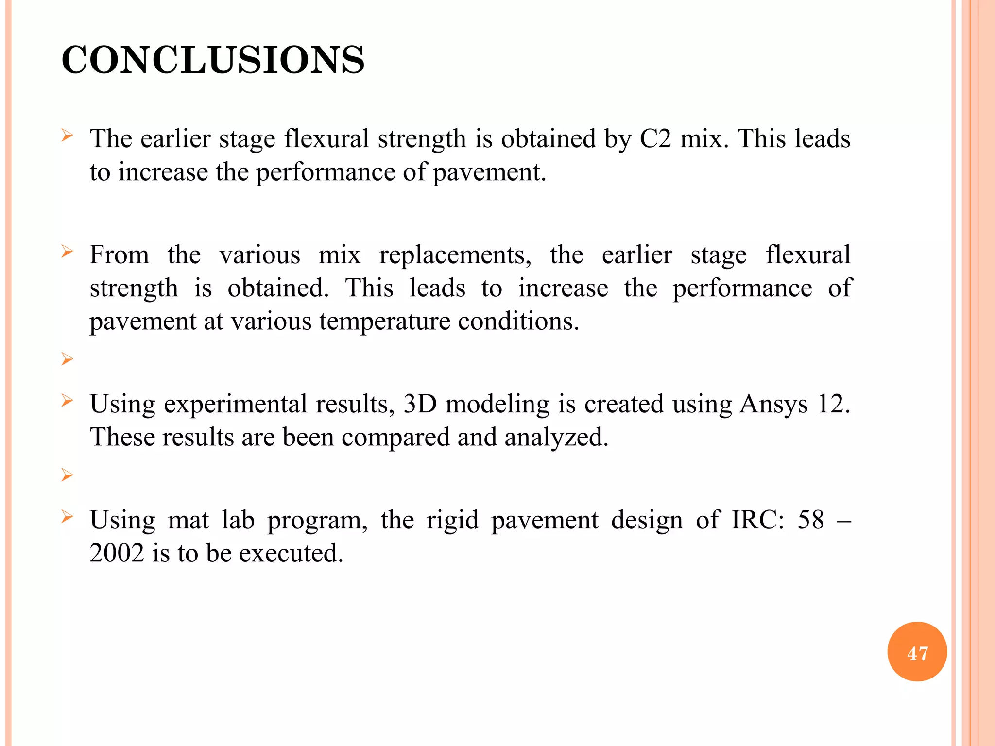 CONCLUSIONS
 The earlier stage flexural strength is obtained by C2 mix. This leads
to increase the performance of pavement.
 From the various mix replacements, the earlier stage flexural
strength is obtained. This leads to increase the performance of
pavement at various temperature conditions.

 Using experimental results, 3D modeling is created using Ansys 12.
These results are been compared and analyzed.

 Using mat lab program, the rigid pavement design of IRC: 58 –
2002 is to be executed.
47
 