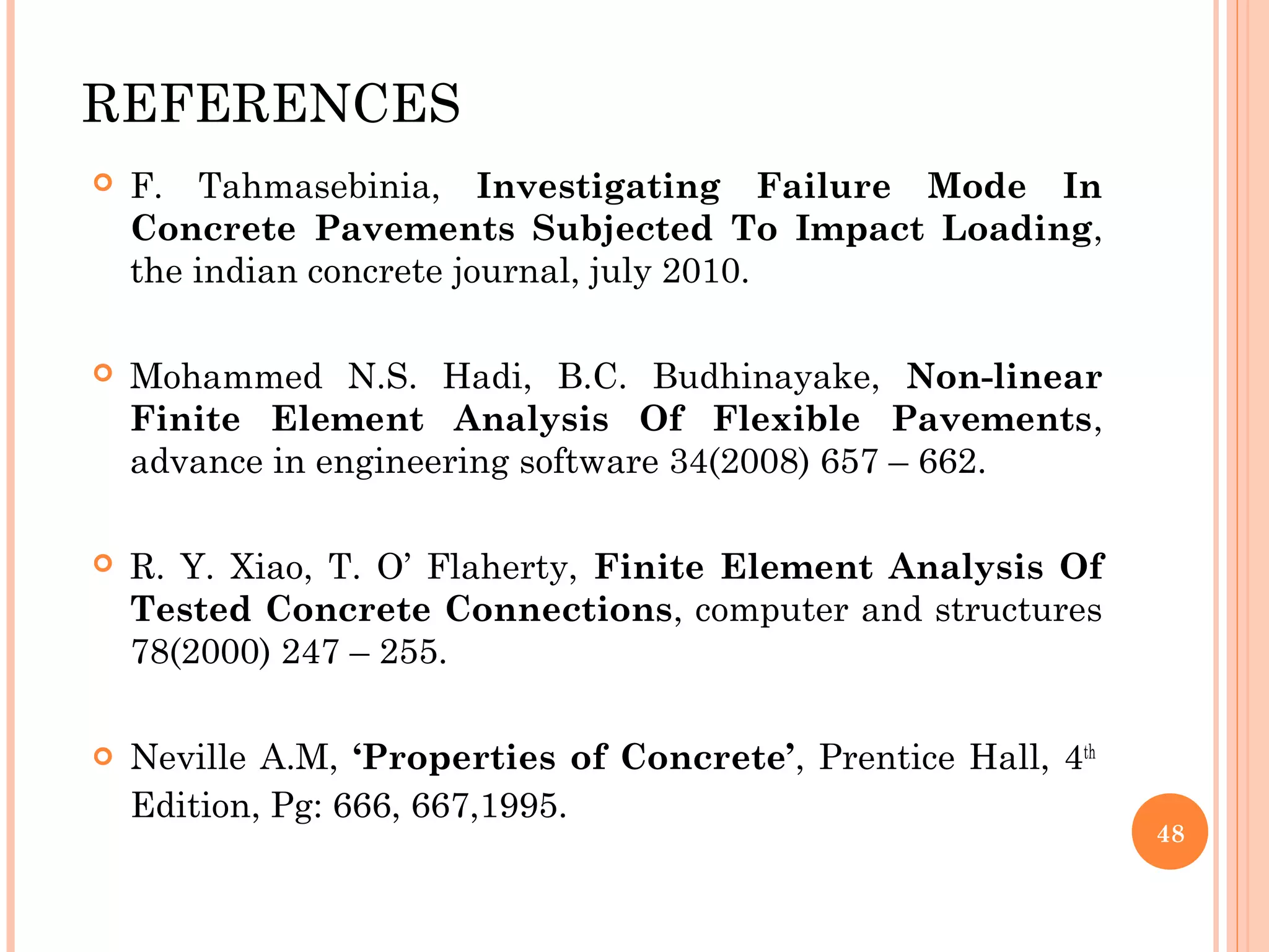 REFERENCES
 F. Tahmasebinia, Investigating Failure Mode In
Concrete Pavements Subjected To Impact Loading,
the indian concrete journal, july 2010.
 Mohammed N.S. Hadi, B.C. Budhinayake, Non-linear
Finite Element Analysis Of Flexible Pavements,
advance in engineering software 34(2008) 657 – 662.
 R. Y. Xiao, T. O’ Flaherty, Finite Element Analysis Of
Tested Concrete Connections, computer and structures
78(2000) 247 – 255.
 Neville A.M, ‘Properties of Concrete’, Prentice Hall, 4th
Edition, Pg: 666, 667,1995.
48
 