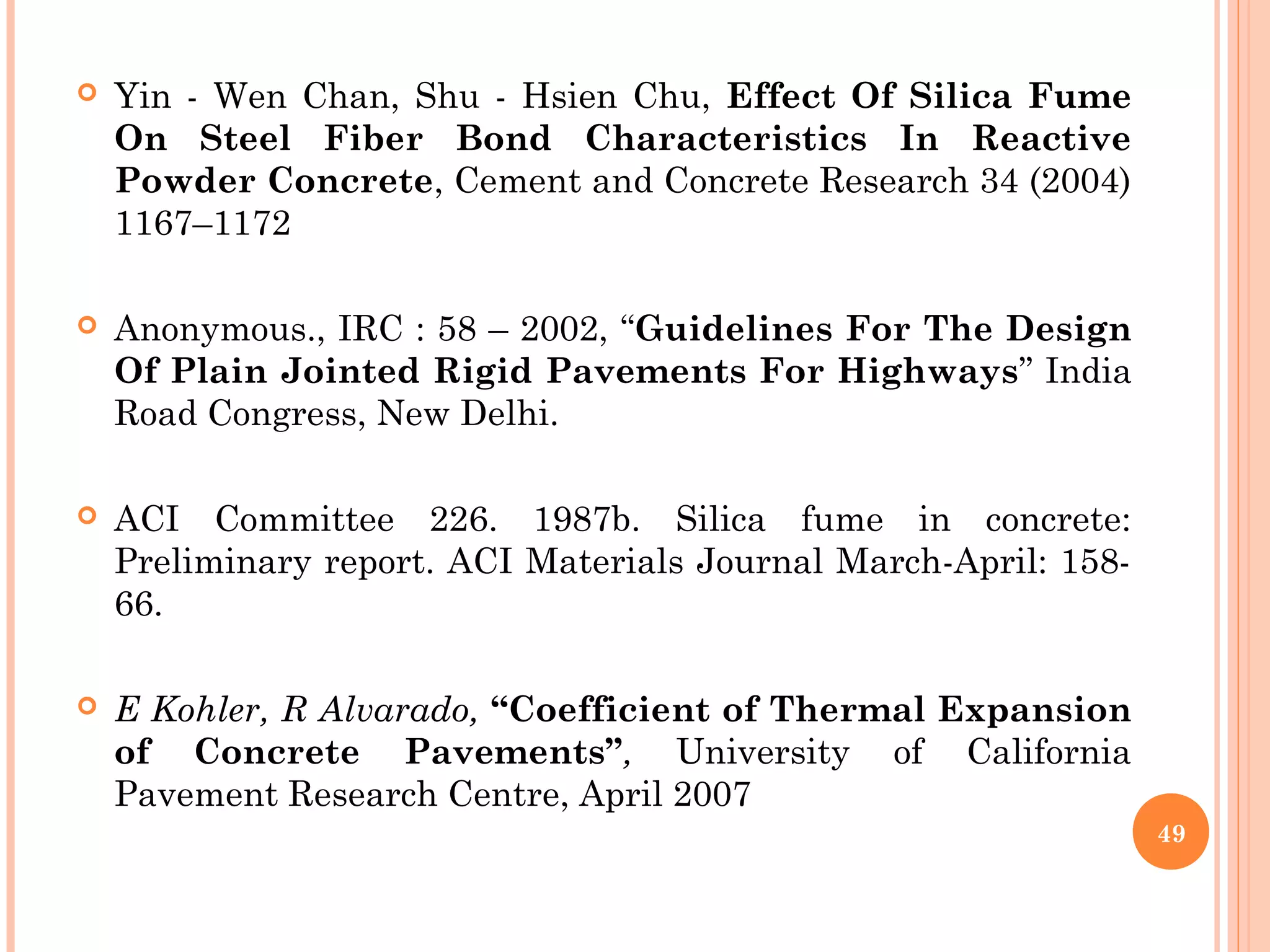  Yin - Wen Chan, Shu - Hsien Chu, Effect Of Silica Fume
On Steel Fiber Bond Characteristics In Reactive
Powder Concrete, Cement and Concrete Research 34 (2004)
1167–1172
 Anonymous., IRC : 58 – 2002, “Guidelines For The Design
Of Plain Jointed Rigid Pavements For Highways” India
Road Congress, New Delhi.
 ACI Committee 226. 1987b. Silica fume in concrete:
Preliminary report. ACI Materials Journal March-April: 158-
66.
 E Kohler, R Alvarado, “Coefficient of Thermal Expansion
of Concrete Pavements”, University of California
Pavement Research Centre, April 2007
49
 