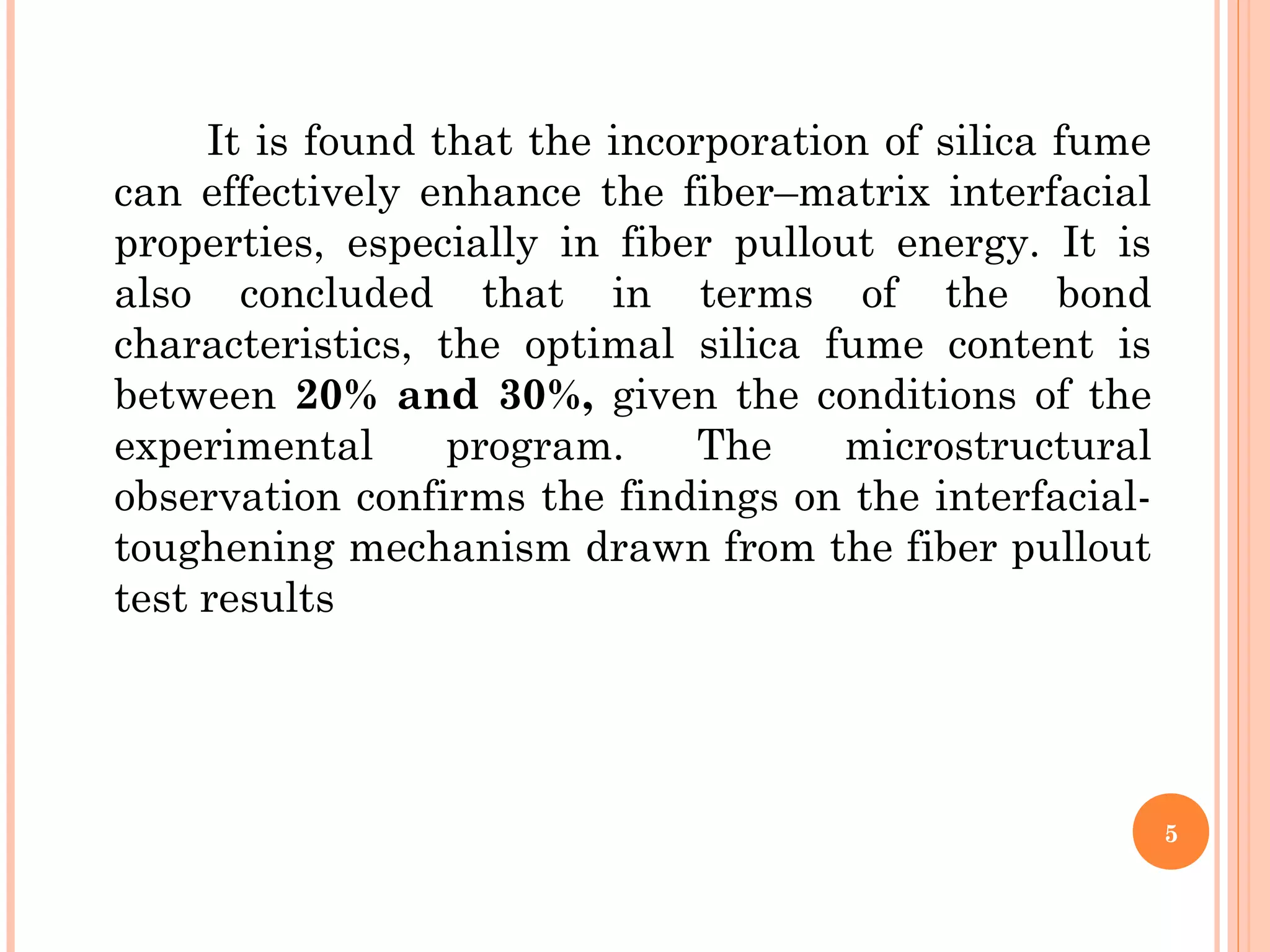 It is found that the incorporation of silica fume
can effectively enhance the fiber–matrix interfacial
properties, especially in fiber pullout energy. It is
also concluded that in terms of the bond
characteristics, the optimal silica fume content is
between 20% and 30%, given the conditions of the
experimental program. The microstructural
observation confirms the findings on the interfacial-
toughening mechanism drawn from the fiber pullout
test results
5
 