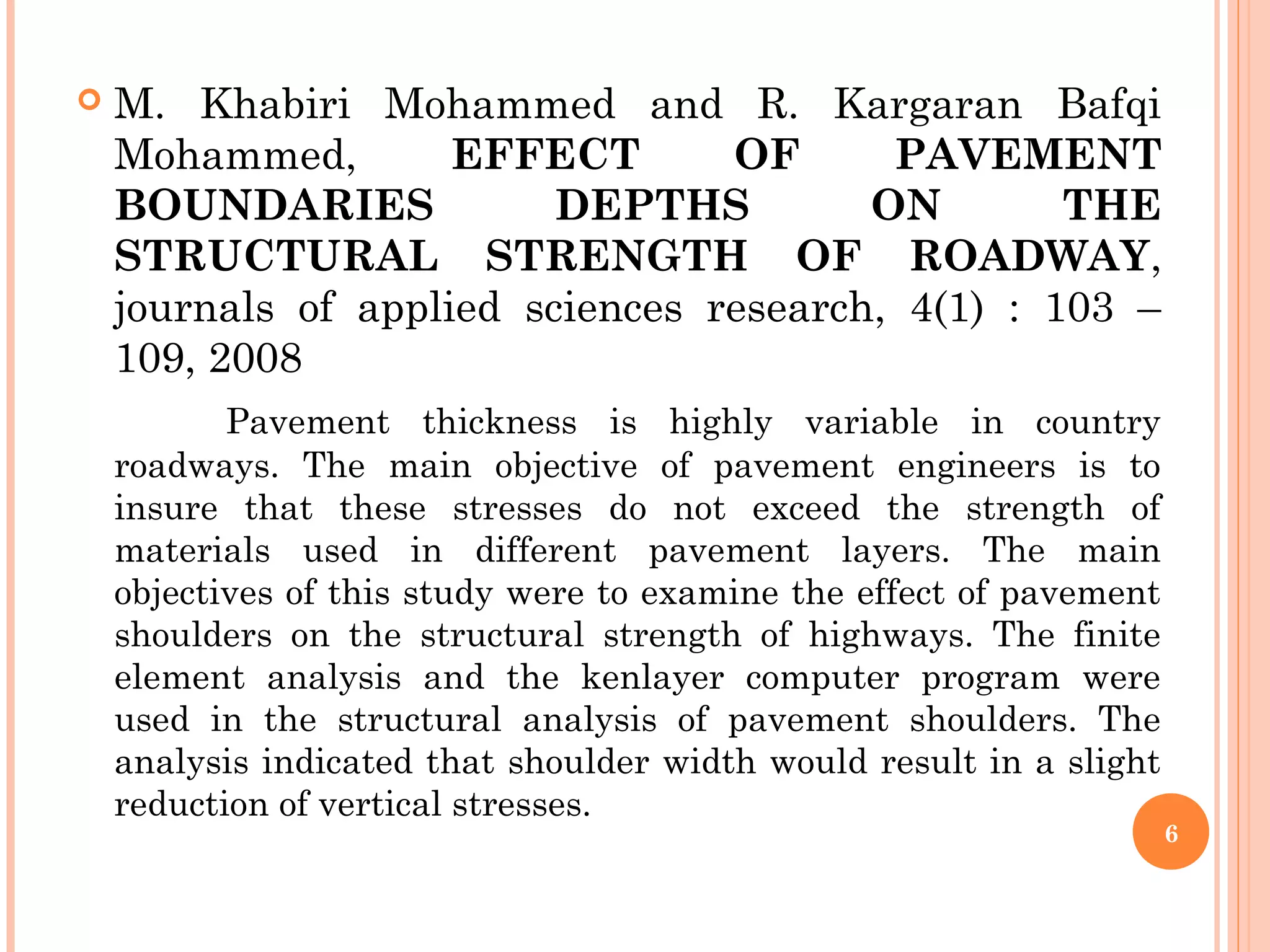  M. Khabiri Mohammed and R. Kargaran Bafqi
Mohammed, EFFECT OF PAVEMENT
BOUNDARIES DEPTHS ON THE
STRUCTURAL STRENGTH OF ROADWAY,
journals of applied sciences research, 4(1) : 103 –
109, 2008
Pavement thickness is highly variable in country
roadways. The main objective of pavement engineers is to
insure that these stresses do not exceed the strength of
materials used in different pavement layers. The main
objectives of this study were to examine the effect of pavement
shoulders on the structural strength of highways. The finite
element analysis and the kenlayer computer program were
used in the structural analysis of pavement shoulders. The
analysis indicated that shoulder width would result in a slight
reduction of vertical stresses.
6
 