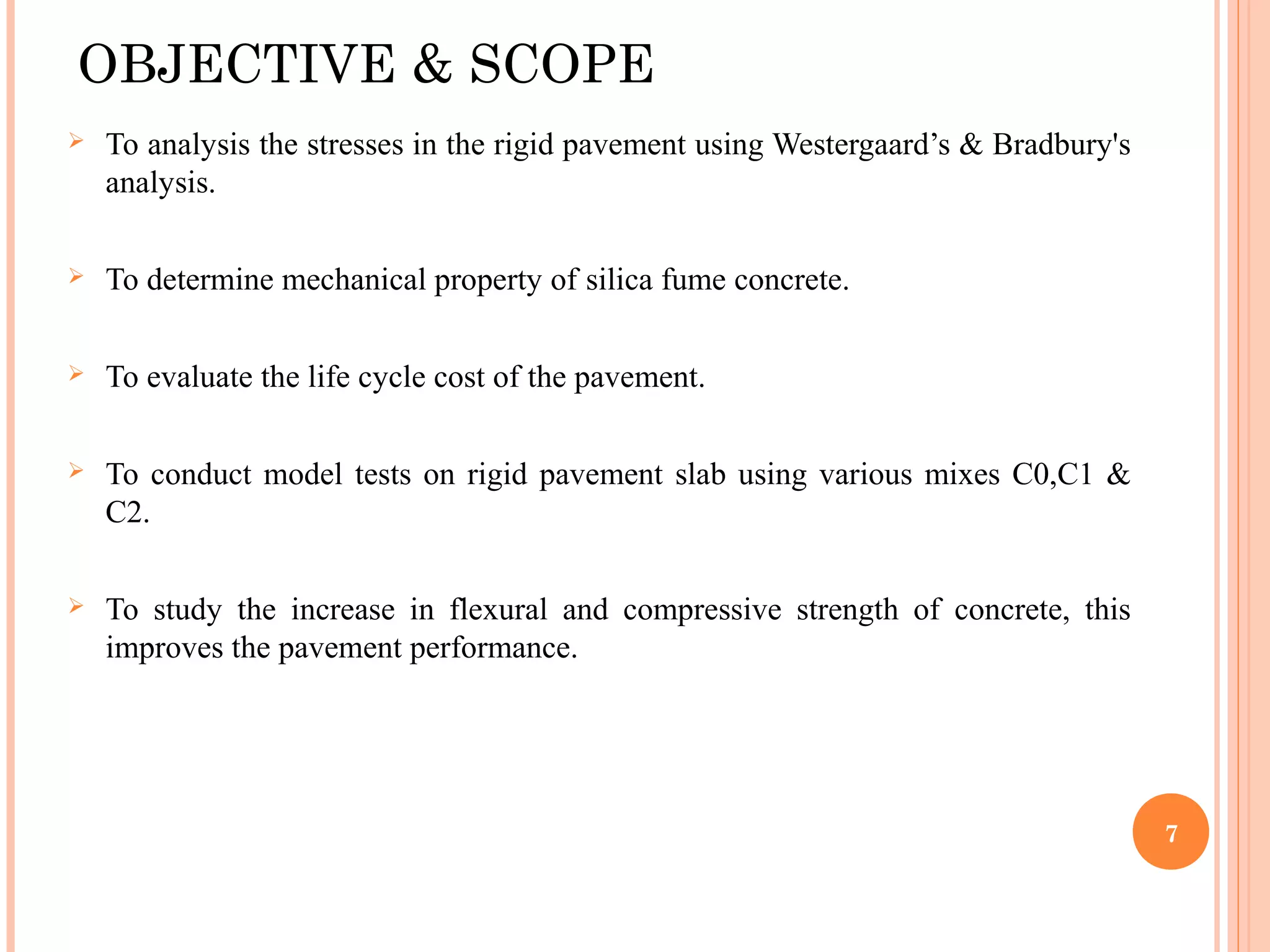 OBJECTIVE & SCOPE
 To analysis the stresses in the rigid pavement using Westergaard’s & Bradbury's
analysis.
 To determine mechanical property of silica fume concrete.
 To evaluate the life cycle cost of the pavement.
 To conduct model tests on rigid pavement slab using various mixes C0,C1 &
C2.
 To study the increase in flexural and compressive strength of concrete, this
improves the pavement performance.
7
 