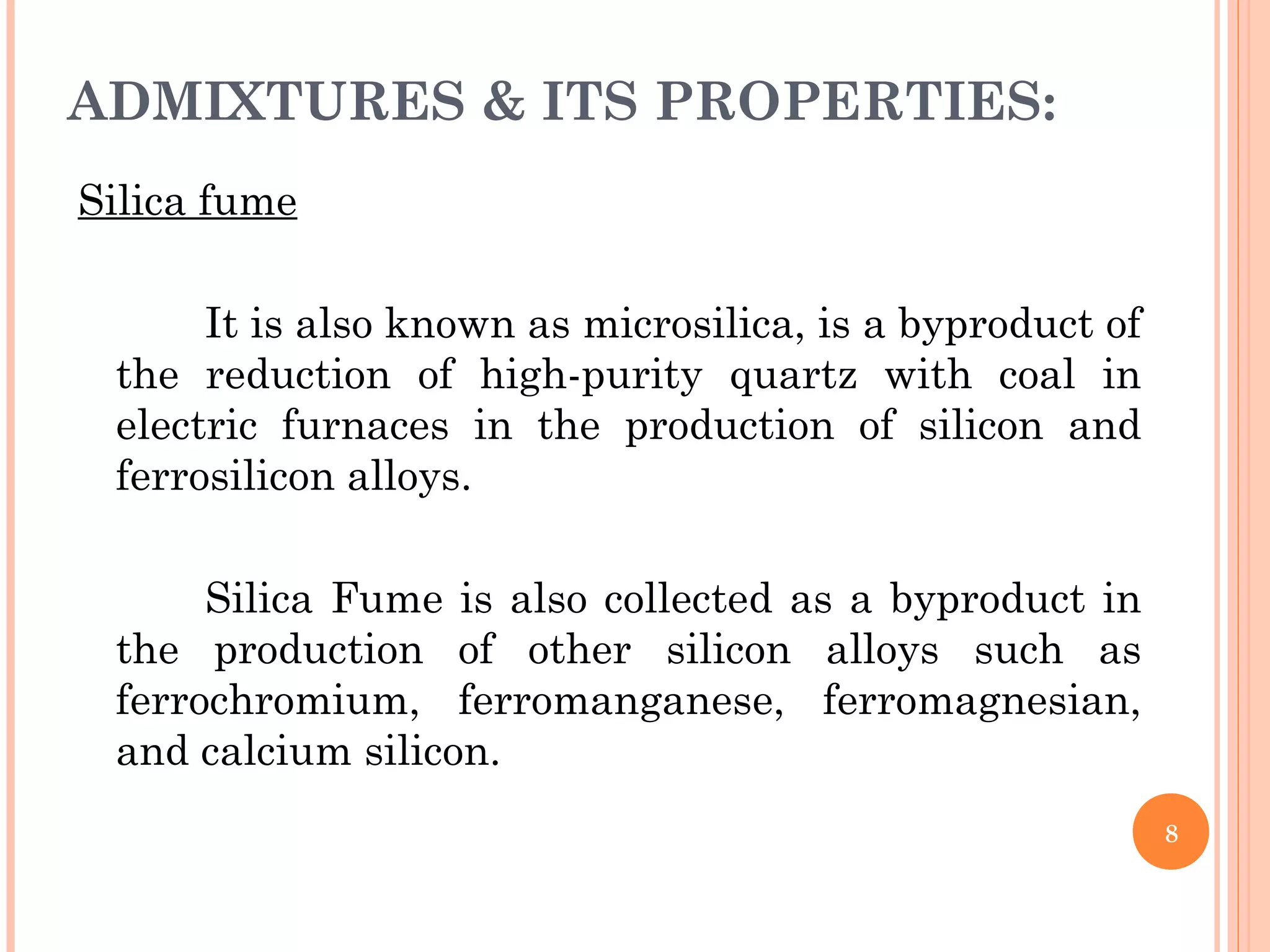 ADMIXTURES & ITS PROPERTIES:
Silica fume
It is also known as microsilica, is a byproduct of
the reduction of high-purity quartz with coal in
electric furnaces in the production of silicon and
ferrosilicon alloys.
Silica Fume is also collected as a byproduct in
the production of other silicon alloys such as
ferrochromium, ferromanganese, ferromagnesian,
and calcium silicon.
8
 