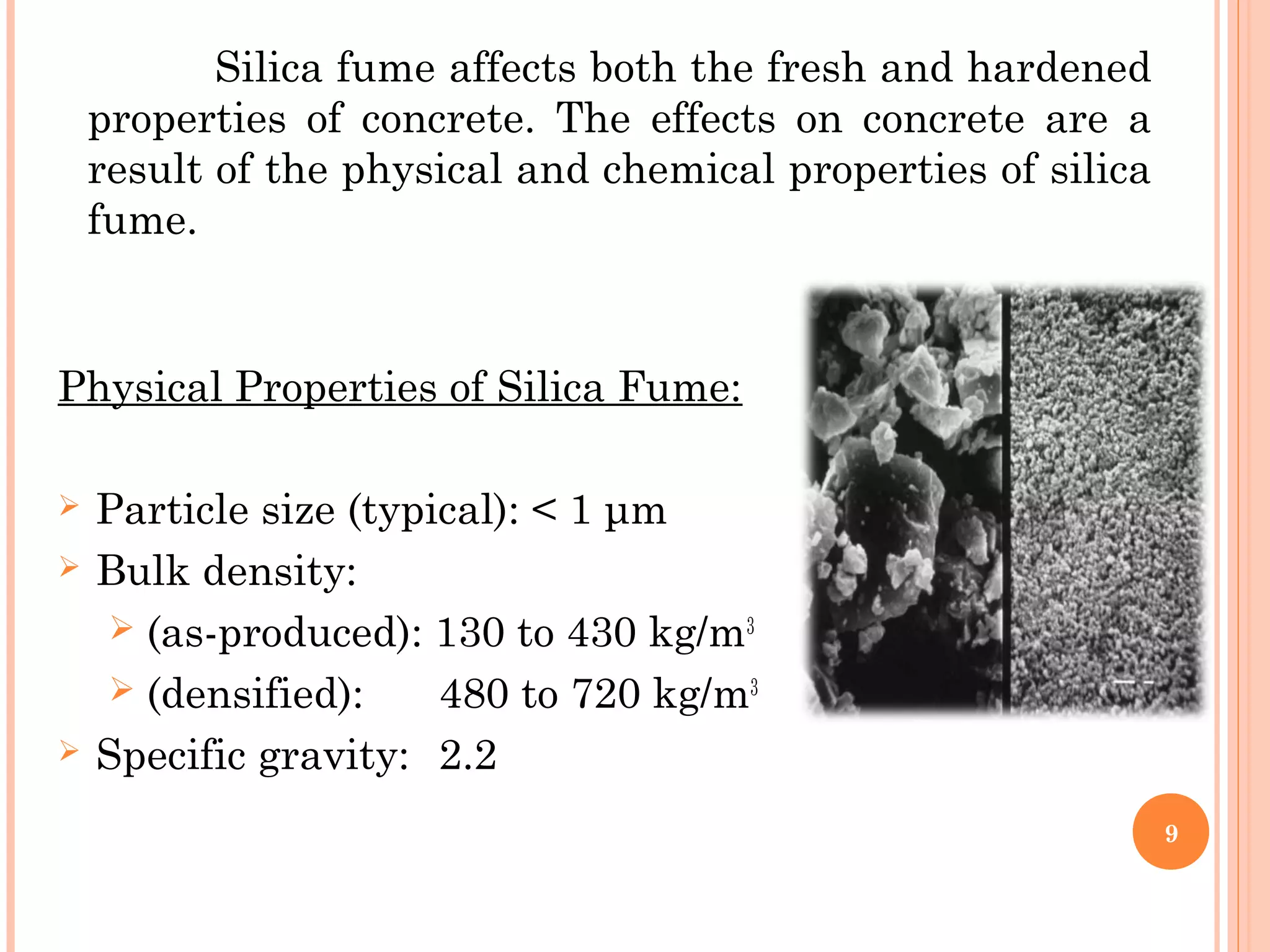 Physical Properties of Silica Fume:
 
 Particle size (typical): < 1 μm
 Bulk density:
 (as-produced): 130 to 430 kg/m3
 (densified): 480 to 720 kg/m3
 Specific gravity: 2.2
9
Silica fume affects both the fresh and hardened
properties of concrete. The effects on concrete are a
result of the physical and chemical properties of silica
fume.
 