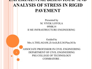 EXPERIMENTAL BEHAVIOUR AND
ANALYSIS OF STRESS IN RIGID
PAVEMENT
Presented by
M. VIVEK LOYOLA
09MK14
II ME INFRASTRUCTURE ENGINEERING
Guided by
Mrs.A.THILAGAM.,D.Arch,B.E,M.Plan,M.Sc
ASSOCIATE PROFESSOR IN CIVIL ENGINEERING
DEPARTMENT OF CIVIL ENGINEERING
PSG COLLEGE OF TECHNOLOGY
COIMBATORE .
1
 