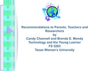Recommendations to Parents, Teachers and
Researchers
by
Candy Channell and Brenda E. Mondy
Technology and the Young Learner
FS 5283
Texas Woman’s University
 