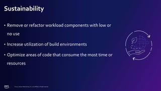 © 2022, Amazon Web Services, Inc. or its affiliates. All rights reserved.
Sustainability
• Remove or refactor workload components with low or
no use
• Increase utilization of build environments
• Optimize areas of code that consume the most time or
resources
 