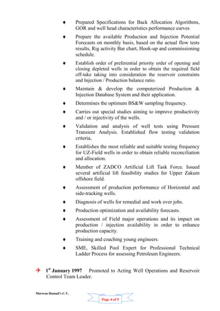 Marwan Hamad’s C.V.
Page 4 of 5
Comp
 Prepared Specifications for Back Allocation Algorithms,
GOR and well head characteristics performance curves
 Prepare the available Production and Injection Potential
Forecasts on monthly basis, based on the actual flow tests
results, Rig activity Bar chart, Hook-up and commissioning
schedule.
 Establish order of preferential priority order of opening and
closing depleted wells in order to obtain the required field
off-take taking into consideration the reservoir constraints
and Injection / Production balance ratio.
 Maintain & develop the computerized Production &
Injection Database System and their application.
 Determines the optimum BS&W sampling frequency.
 Carries out special studies aiming to improve productivity
and / or injectivity of the wells.
 Validation and analysis of well tests using Pressure
Transient Analysis. Established flow testing validation
criteria,
 Establishes the most reliable and suitable testing frequency
for UZ-Field wells in order to obtain reliable reconciliation
and allocation.
 Member of ZADCO Artificial Lift Task Force. Issued
several artificial lift feasibility studies for Upper Zakum
offshore field.
 Assessment of production performance of Horizontal and
side-tracking wells.
 Diagnosis of wells for remedial and work over jobs.
 Production optimization and availability forecasts.
 Assessment of Field major operations and its impact on
production / injection availability in order to enhance
production capacity.
 Training and coaching young engineers.
 SME, Skilled Pool Expert for Professional Technical
Ladder Process for assessing Petroleum Engineers.
 1st
January 1997 Promoted to Acting Well Operations and Reservoir
Control Team Leader.
 