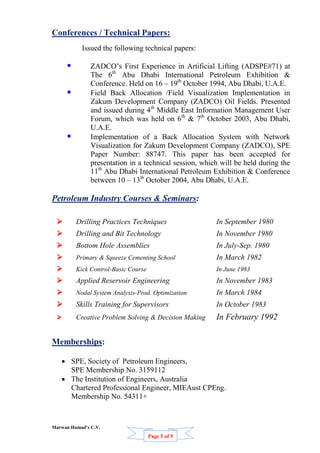 Marwan Hamad’s C.V.
Page 5 of 5
Comp
Conferences / Technical Papers:
Issued the following technical papers:
 ZADCO’s First Experience in Artificial Lifting (ADSPE#71) at
The 6th
Abu Dhabi International Petroleum Exhibition &
Conference. Held on 16 – 19th
October 1994, Abu Dhabi, U.A.E.
 Field Back Allocation /Field Visualization Implementation in
Zakum Development Company (ZADCO) Oil Fields. Presented
and issued during 4th
Middle East Information Management User
Forum, which was held on 6th
& 7th
October 2003, Abu Dhabi,
U.A.E.
 Implementation of a Back Allocation System with Network
Visualization for Zakum Development Company (ZADCO), SPE
Paper Number: 88747. This paper has been accepted for
presentation in a technical session, which will be held during the
11th
Abu Dhabi International Petroleum Exhibition & Conference
between 10 – 13th
October 2004, Abu Dhabi, U.A.E.
Petroleum Industry Courses & Seminars:
 Drilling Practices Techniques In September 1980
 Drilling and Bit Technology In November 1980
 Bottom Hole Assemblies In July-Sep. 1980
 Primary & Squeeze Cementing School In March 1982
 Kick Control-Basic Course In June 1983
 Applied Reservoir Engineering In November 1983
 Nodal System Analysis-Prod. Optimization In March 1984
 Skills Training for Supervisors In October 1983
 Creative Problem Solving & Decision Making In February 1992
Memberships:
 SPE, Society of Petroleum Engineers,
SPE Membership No. 3159112
 The Institution of Engineers, Australia
Chartered Professional Engineer, MIEAust CPEng.
Membership No. 54311+
 