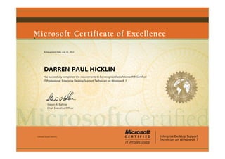 Steven A. Ballmer
Chief Executive Ofﬁcer
DARREN PAUL HICKLIN
Has successfully completed the requirements to be recognized as a Microsoft® Certified
IT Professional: Enterprise Desktop Support Technician on Windows® 7
Enterprise Desktop Support
Technician on Windows® 7
Certification Number: D950-8712
Achievement Date: July 11, 2012
 