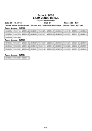 School: SCSE
                                 EXAM VENUE DETAIL
                                   CAT - II Examination
Date: 04 - 10 - 2012                        Slot: D1                  Time: 3.00 - 4.30
Course Name: Multivariable Calculus and Differential Equations       Course Code: MAT101
Room Number: SJT502
12BCE0068 12BCE0144 12BCE0362 12BCE0213 12BCE0279 12BCE0545 12BCE0603 12BCE0106 12BCE0261 12BCE0037

12BCE0236 12BCE0375 12BCE0378 12BCE0389 12BCE0317 12BCE0356 12BCE0360 12BCE0371 12BCE0419 12BCE0104

12BCE0206 12BCE0240

Room Number: SJT503
12BCE0255 12BCE0342 12BCE0376 12BCE0379 12BCE0207 12BCE0221 12BCE0600 12BCE0215 12BCE0219 12BCE0387

12BCE0056 12BCE0088 12BCE0102 12BCE0105 12BCE0116 12BCE0173 12BCE0218 12BCE0220 12BCE0243 12BCE0271

12BCE0293 12BCE0354 12BCE0366 12BCE0374 12BCE0422 12BCE0425 12BCE0496 12BCE0505 12BCE0516 12BCE0519



Room Number: SJT504
12BCE0521 12BCE0552 12BCE0611




                                               8/15
 