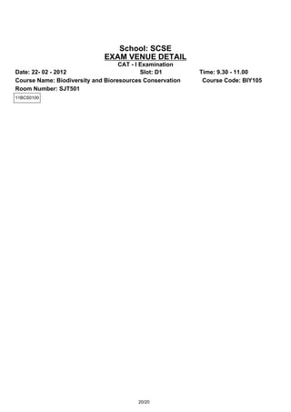 School: SCSE
                             EXAM VENUE DETAIL
                                   CAT - I Examination
Date: 22- 02 - 2012                        Slot: D1       Time: 9.30 - 11.00
Course Name: Biodiversity and Bioresources Conservation    Course Code: BIY105
Room Number: SJT501
11BCS0100




                                         20/20
 