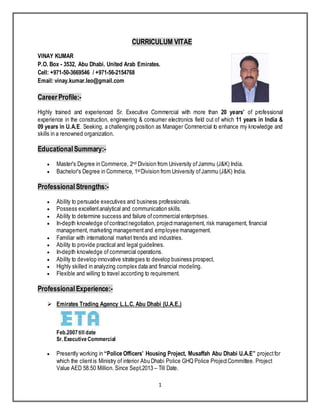 1
CURRICULUM VITAE
VINAY KUMAR
P.O. Box - 3532, Abu Dhabi. United Arab Emirates.
Cell: +971-50-3669546 / +971-56-2154768
Email: vinay.kumar.leo@gmail.com
Career Profile:-
Highly trained and experienced Sr. Executive Commercial with more than 20 years’ of professional
experience in the construction, engineering & consumer electronics field out of which 11 years in India &
09 years in U.A.E. Seeking, a challenging position as Manager Commercial to enhance my knowledge and
skills in a renowned organization.
EducationalSummary:-
 Master's Degree in Commerce, 2nd Division from University ofJammu (J&K) India.
 Bachelor's Degree in Commerce, 1stDivision from University ofJammu (J&K) India.
ProfessionalStrengths:-
 Ability to persuade executives and business professionals.
 Possess excellentanalytical and communication skills.
 Ability to determine success and failure ofcommercial enterprises.
 In-depth knowledge ofcontractnegotiation, projectmanagement, risk management, financial
management, marketing managementand employee management.
 Familiar with international market trends and industries.
 Ability to provide practical and legal guidelines.
 In-depth knowledge of commercial operations.
 Ability to develop innovative strategies to develop business prospect.
 Highly skilled in analyzing complex data and financial modeling.
 Flexible and willing to travel according to requirement.
ProfessionalExperience:-
 Emirates Trading Agency L.L.C. Abu Dhabi (U.A.E.)
Feb.2007till date
Sr. Executive Commercial
 Presently working in “Police Officers’ Housing Project, Musaffah Abu Dhabi U.A.E” projectfor
which the clientis Ministry of interior Abu Dhabi Police GHQ Police ProjectCommittee. Project
Value AED 58.50 Million. Since Sept.2013 – Till Date.
 