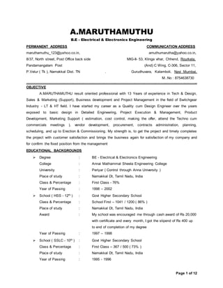 Page 1 of 12
A.MARUTHAMUTHU
B.E - Electrical & Electronics Engineering
PERMANENT ADDRESS COMMUNICATION ADDRESS
maruthamuthu_123@yahoo.co.in, amuthumarutha@yahoo.co.in,
8/37, North street, Post Office back side MIG-II- 53, Klinga vihar, Chhend, Rourkela,
Pandamangalam Post (And) C Wing, C-306, Sector 11,
P.Velur ( Tk ), Namakkal Dist. TN . Gurudhuvara, Kalamboli, Navi Mumbai,
M..No : 8754638730
================================================================================================================================================================
OBJECTIVE
A.MARUTHAMUTHU result oriented professional with 13 Years of experience in Tech & Design,
Sales & Marketing (Support), Business development and Project Management in the field of Switchgear
Industry - LT & HT field. I have started my career as a Quality cum Design Engineer over the years
exposed to basic design in Detailed Engineering, Project Execution & Management, Product
Development, Marketing Support ( estimation, cost control, making the offer, attend the Techno cum
commercials meetings ), vendor development, procurement, contracts administration, planning,
scheduling, and up to Erection & Commissioning. My strength is, to get the project and timely completes
the project with customer satisfaction and brings the business again for satisfaction of my company and
for confirm the fixed position from the management
EDUCATIONAL BACKGROUNDS
 Degree : BE - Electrical & Electronics Engineering
College : Annai Mathammal Sheela Engineering College
University : Periyar ( Control through Anna University )
Place of study : Namakkal Dt, Tamil Nadu, India
Class & Percentage : First Class - 76%
Year of Passing : 1998 – 2002
 School ( HSS - 12th ) : Govt Higher Secondary School
Class & Percentage : School First – 1041 / 1200 ( 86% )
Place of study : Namakkal Dt, Tamil Nadu, India
Award : My school was encouraged me through cash award of Rs 20,000
with certificate and every month, I got the stipend of Rs 400 up
to end of completion of my degree
Year of Passing : 1997 – 1998
 School ( SSLC - 10th ) : Govt Higher Secondary School
Class & Percentage : First Class – 367 / 500 ( 73% )
Place of study : Namakkal Dt, Tamil Nadu, India
Year of Passing : 1995 - 1996
 