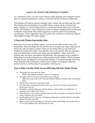 SAFETY PLANNING FOR IMMIGRANT WOMEN

As a settlement worker, you may need to discuss safety planning with immigrant women
who are experiencing domestic violence or who have just left an abusive relationship.

This handout will help you discuss strategies with a woman that can help make her safer.
This handout does not include every possible thing a woman can do to increase her
safety. Instead, it is a tool to help you have a conversation about safety issues with your
clients. The handout is written directly for women in abusive situations but you may need
to help the woman think about which suggestions would be useful in her particular
circumstances. Some suggestions may not work for her, and the two of you may think of
other helpful strategies for safety together.

A Note to the Woman Experiencing Abuse

Sometimes if you have an abusive partner, you are not yet ready or able to leave the
relationship. There are things that you can do to try to increase your safety while you are
still living with your abusive partner. There are also things that you can teach your
children to increase their safety. If you decide to leave your partner, there are important
steps you should take to ensure your safety and your children’s safety, both at the
moment when you leave your partner and afterward. This document is just a sample of
things that you can do to increase your safety and that of your children. Which strategies
are right for you will depend on your personal situation. You should consider discussing
safety planning with a community worker (such as shelter or immigrant settlement
worker) and try to call the police if your partner is hurting you.

Ways to Make You Safer While You are Still Living with Your Abusive Partner

   •   Tell people you trust about the abuse.
       ◦ Make a list of phone numbers to call in an emergency
   •   Be ready to call 911 if you or your children are in danger.
       ◦ Make up a code word to use with your children, family or friends when you need the
             police
   •   Practice how to get out of your home safely.
   •   If it seems like your partner is about to hurt you, try to be in a room or area that has a
       phone and a way out.
   •   If possible, avoid the bathroom, kitchen, garage, a room without an outside door, or
       anywhere near weapons like knives
   •   If the situation is very serious, consider agreeing with your partner or giving him what he
       wants, to protect your own safety.
   •   Call the police at 911 if you can. Tell them you have been assaulted and leave the phone
       off the hook after your call
   •   Make as much noise as possible (set off the fire alarm, break things, turn up the stereo or
       TV) so that neighbors may call the police for you
 