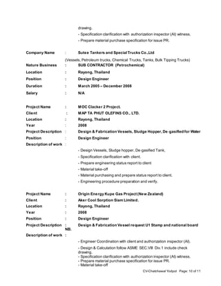 CV-Chatchawal Yodpol Page: 10 of 11
drawing.
- Specification clarification with authorization inspector (AI) witness.
- Prepare material purchase specification for issue PR.
Company Name : Sutee Tankers and SpecialTrucks Co.,Ltd
(Vessels, Petroleum trucks, Chemical Trucks, Tanks, Bulk Tipping Trucks)
Nature Business : SUB CONTRACTOR (Petrochemical)
Location : Rayong, Thailand
Position : Design Engineer
Duration : March 2005 – December 2008
Salary : N/A
Project Name : MOC Clacker 2 Project.
Client : MAP TA PHUT OLEFINS CO., LTD.
Location : Rayong, Thailand
Year : 2008
Project Description : Design & Fabrication Vessels, Sludge Hopper,De‐gasified for Water
Position : Design Engineer
Description of work :
- Design Vessels, Sludge hopper, De‐gasified Tank,
- Specification clarification with client.
- Prepare engineering status report to client
- Material take-off
- Material purchasing and prepare status report to client.
- Engineering procedure preparation and verify.
Project Name : Origin Energy Kupe Gas Project (New Zealand)
Client : Aker Cool Sorption Siam Limited.
Location : Rayong, Thailand
Year : 2008
Position : Design Engineer
Project Description : Design & Fabrication Vessel request U1 Stamp and national board
NB.
Description of work :
- Engineer Coordination with client and authorization inspector (AI).
- Design & Calculation follow ASME SEC.VIII Div.1 include check
drawing.
- Specification clarification with authorization inspector (AI) witness.
- Prepare material purchase specification for issue PR.
- Material take-off
 