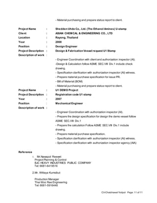CV-Chatchawal Yodpol Page: 11 of 11
- Material purchasing and prepare status report to client.
Project Name : Shedden Uhde Co,. Ltd. (The Ethanol Amines) U-stamp
Client : ASIAN CHEMCAL & ENGINEERING CO., LTD
Location : Rayong, Thailand
Year : 2008
Position : Design Engineer
Project Description : Design & Fabrication Vessel request U1 Stamp
Description of work :
- Engineer Coordination with client and authorization inspector (AI).
-Design & Calculation follow ASME SEC.VIII Div.1 include check
drawing.
- Specification clarification with authorization inspector (AI) witness.
- Prepare material purchase specification for issue PR.
- Bill of Material (BOM)
- Material purchasing and prepare status report to client.
Project Name : U1 DEMO Project
Project Description : Registration code U1 stamp
Year : 2007
Position : Mechanical Engineer
Description of work :
- Engineer Coordination with authorization inspector (AI).
- Prepare the design specification for design the demo vessel follow
ASME SEC.VIII Div.1
- Prepare the calculation Follow ASME SEC.VIII Div.1 include
drawing.
- Prepare material purchase specification.
- Specification clarification with authorization inspector (AI) witness.
- Specification clarification with authorization inspector agency (AIA)
Reference
1. Mr.Nawapol Reewet
Project Planning & Control
BJC HEAVY INDUSTRIES PUBLIC COMPANY
Tel: 6681-6419516
2.Mr. Wittaya Kumsibut
Production Manager
Thai Woo Ree Engineering
Tel: 6681-5916448
 