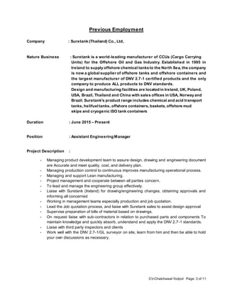 CV-Chatchawal Yodpol Page: 3 of 11
Previous Employment
Company : Suretank (Thailand) Co., Ltd,
Nature Business : Suretank is a world-leading manufacturer of CCUs (Cargo Carrying
Units) for the Offshore Oil and Gas Industry. Established in 1995 in
Ireland to supply offshore chemical tanks to the North Sea, the company
is now a global supplier of offshore tanks and offshore containers and
the largest manufacturer of DNV 2.7-1 certified products and the only
company to produce ALL products to DNV standards.
Design and manufacturing facilities are located in Ireland, UK, Poland,
USA, Brazil, Thailand and China with sales offices in USA, Norway and
Brazil. Suretank's product range includes chemical and acid transport
tanks, helifueltanks, offshore containers, baskets, offshore mud
skips and cryogenic ISO tank containers.
Duration : June 2015 – Present
Position : Assistant Engineering Manager
Project Description :
- Managing product development team to assure design, drawing and engineering document
are Accurate and meet quality, cost, and delivery plan.
- Managing production control to continuous improves manufacturing operational process.
- Managing and support Lean manufacturing.
- Project management and cooperate between all parties concern.
- To lead and manage the engineering group effectively.
- Liaise with Suretank (Ireland) for drawing/engineering changes, obtaining approvals and
informing all concerned
- Working in management teams especially production and job quotation.
- Lead the Job quotation process, and liaise with Suretank sales to assist design approval
- Supervise preparation of bills of material based on drawings.
- On request liaise with sub-contractors in relation to purchased parts and components To
maintain knowledge and quickly absorb, understand and apply the DNV 2.7-1 standards.
- Liaise with third party inspectors and clients
- Work well with the DNV 2.7-1/GL surveyor on site, learn from him and then be able to hold
your own discussions as necessary.
 