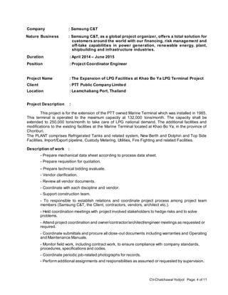 CV-Chatchawal Yodpol Page: 4 of 11
Company : Samsung C&T
Nature Business : Samsung C&T, as a global project organizer, offers a total solution for
customers around the world with our financing, risk management and
off-take capabilities in power generation, renewable energy, plant,
shipbuilding and infrastructure industries.
Duration : April 2014 – June 2015
Position : Project Coordinator Engineer
Project Name : The Expansion of LPG Facilities at Khao Bo Ya LPG Terminal Project
Client : PTT Public Company Limited
Location : Leamchabang Port, Thailand
Project Description :
This project is for the extension of the PTT owned Marine Terminal which was installed in 1985.
This terminal is operated to the maximum capacity at 132,000 tons/month. The capacity shall be
extended to 250,000 tons/month to take care of LPG national demand. The additional facilities and
modifications to the existing facilities at the Marine Terminal located at Khao Bo Ya, in the province of
Chonburi.
The PLANT comprises Refrigerated Tanks and related system, New Berth and Dolphin and Top Side
Facilities, Import/Export pipeline, Custody Metering, Utilities, Fire Fighting and related Facilities.
Description of work :
- Prepare mechanical data sheet according to process data sheet.
- Prepare requisition for quotation.
- Prepare technical bidding evaluate.
- Vendor clarification.
- Review all vendor documents.
- Coordinate with each discipline and vendor.
- Support construction team.
- To responsible to establish relations and coordinate project process among project team
members (Samsung C&T, the Client, contractors, vendors, architect etc.).
- Held coordination meetings with project involved stakeholders to hedge risks and to solve
problems.
- Attend project coordination and owner/contractor/architect/engineer meetings as requested or
required.
- Coordinate submittals and procure all close-out documents including warranties and Operating
and Maintenance Manuals.
- Monitor field work, including contract work, to ensure compliance with company standards,
procedures, specifications and codes.
- Coordinate periodic job-related photographs for records.
- Perform additional assignments and responsibilities as assumed or requested by supervision.
 