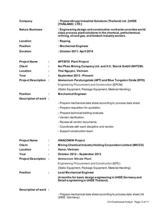 CV-Chatchawal Yodpol Page: 5 of 11
Company : ThyssenKrupp Industrial Solutions (Thailand) Ltd. [UHDE
(THAILAND) LTD.]
Nature Business : Engineering design and construction contractor provides world
class process plant solutions in the chemical, petrochemical,
refining, oil and gas, and biotech industry sectors.
Location : Rayong,
Position : Mechanical Engineer
Duration : October 2011- April 2014
Project Name : APT/BTO Plant Project
Client : Nui Phao Mining Company Ltd. and H.C. Starck GmbH (NHTCM)
Location : Thai Nguyen, Vietnam
Year : September 2013 - Present
Project Description : Ammonium Paratungstate (APT) and Blue Tungsten Oxide (BTO)
Engineering Procurement and Construction (EPCM)
(Static Equipment, Package Equipment, Material Handing)
Position : Mechanical Engineer
Description of work :
- Prepare mechanical data sheet according to process data sheet.
- Prepare requisition for quotation.
- Prepare technical bidding evaluate.
- Vendor clarification.
- Review all vendor documents.
- Coordinate with each discipline and vendor.
- Support construction team.
Project Name : VINACOMIN Project
Client : Mining Chemical Industry Holding Corporation Limited (MICCO)
Location : Hanoi, Vietnam
Year : October 2012 – September 2013
Project Description : Ammonium Nitrate Plant
Engineering Procurement and Construction (EPC)
(Static Equipment, Package Equipment, Material Handing)
Position : Lead Mechanical Engineer
(4 months for basic design engineering in UHDE Germany and
Detail engineering in UHDE Thailand)
Description of work :
- Prepare mechanical data sheet according to process data sheet (At
UHDE Germany).
 